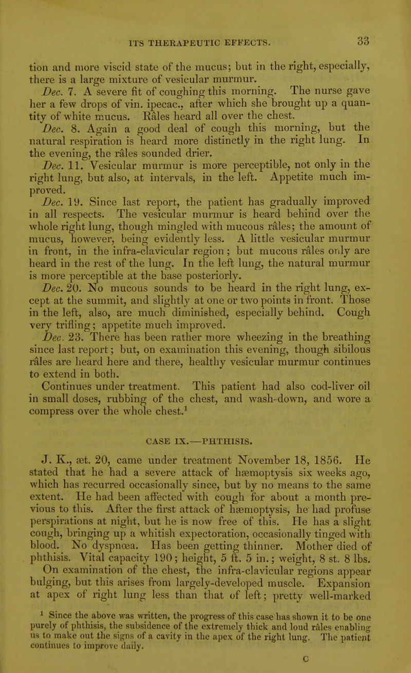 tion and more viscid state of the mucus; but in the right, especially, there is a large mixture of vesicular murmur. Dec. 7. A severe fit of coughing this morning. The nurse gave her a few drops of vin. ipecac, after which she brought up a quan- tity of white mucus. Eales heard all over the chest. Dec. 8. Again a good deal of cough this morning, but the natural respiration is heard more distinctly in the right lung. In the evening, the i^ales sounded drier. Dec. 11. Vesicular murmur is more perceptible, not only in the right lung, but also, at intervals, in the left. Appetite much im- proved. Dec. ly. Since last report, the patient has gradually improved in all respects. The vesicular murmur is heard behind over the whole right lung, though mingled with mucous rales; the amount of mucus, however, being evidently less. A little vesicular murmur in front, in the infra-clavicular region ; but mucous rales only are heard in the rest of the lung. In the left lung, the natural murmur is more perceptible at the base posteriorly. Dec. 20. No mucous sounds to be heard in the right lung, ex- cept at the summit, and slightly at one or two points in front. Those in the left, also, are much diminished, especially behind. Cough very trifling; appetite much improved. Dec. 23. There has been rather more wheezing in the breathing since last report; but, on examination this evening, though sibilous rales are heard here and there, healthy vesicular murmur continues to extend in both. Continues under treatment. This patient had also cod-liver oil in small doses, rubbing of the chest, and wash-down, and wore a compress over the whole chest.^ CASE IX.—PHTHISIS. J. K., jBt. 20, came under treatment November 18, 1856. He stated that he had a severe attack of hjemoptysis six weeks ago, which has recurred occasionally since, but by no means to the same extent. He had been affected with cough for about a month pre- vious to this. After the first attack of hasmoptysis, he had profuse perspirations at niglit, but he is now free of this. He has a slight cough, bringing up a whitish expectoration, occasionally tinged with blood. No dyspnoea. Has been getting thinner. Mother died of phthisis. Vital capacity 190; height, 5 ft. 5 in.; weight, 8 st. 8 lbs. On examination of the chest, the infra-clavicular regions appear bulging, but this arises from largely-developed muscle. Expansion at apex of right lung less than tliat of left; pretty well-marked ' Since the above was written, the progress of this case has shown it to be one purely of phthisis, the subsidence of the extremely thick and loud rales enabling us to make out the signs of a cavity in the apex of the right lung. The patiejit continues to improve diiily. C