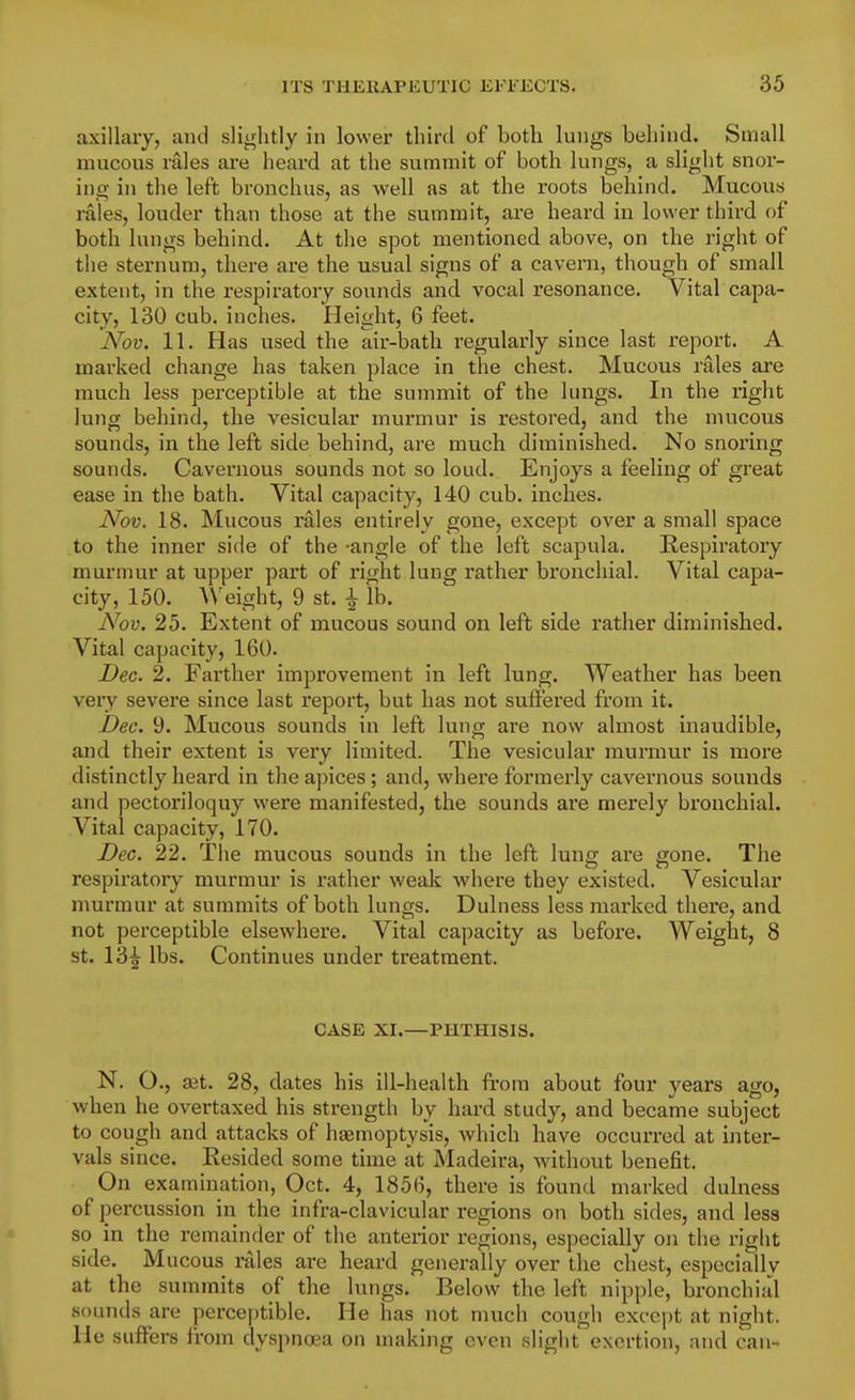 axillary, and slightly in lower third of both lungs behind. Small mucous rales are heard at the summit of both lungs, a slight snor- ing in the left bronchus, as well as at the roots behind. Mucous rales, louder than those at the summit, are heard in lower third of both lungs behind. At the spot mentioned above, on the right of the sternum, there are the usual signs of a cavern, though of small extent, in the respiratory sounds and vocal resonance. Vital capa- city, 130 cub. inches. Height, 6 feet. Nov. 11. Has used the air-bath regularly since last report. A marked change has taken place in the chest. Mucous rales are much less perceptible at the summit of the lungs. In the right lung behind, the vesicular murmur is restored, and the mucous sounds, in the left side behind, are much diminished. No snoring sounds. Cavernous sounds not so loud. Enjoys a feeling of great ease in the bath. Vital capacity, 140 cub. inches. JVov. 18. Mucous rales entirely gone, except over a small space to the inner side of the -angle of the left scapula. Respiratory murmur at upper part of right lung rather bronchial. Vital capa- city, 150. ^^'eight, 9 st. ^ lb. iVou. 25. Extent of mucous sound on left side rather diminished. Vital capacity, 160. Dec. 2. Farther improvement in left lung. Weather has been very severe since last report, but has not suffered from it. Dec. 9. Mucous sounds in left lung are now almost inaudible, and their extent is very limited. The vesicular murmur is more distinctly heard in the a])ices; and, where formerly cavernous sounds and pectoriloquy were manifested, the sounds are merely bronchial. Vital capacity, 170. Dec. 22. The mucous sounds in the left lung are gone. The respiratory murmur is rather weak where they existed. Vesicular murmur at summits of both lungs. Dulness less marked there, and. not perceptible elsewhere. Vital capacity as before. Weight, 8 St. 13^ lbs. Continues under treatment. CASE XI.—PHTHISIS. N. O., sdt. 28, dates his ill-health from about four years ago, when he overtaxed his sti-ength by hard study, and became subject to cough and attacks of haemoptysis, which have occurred at inter- vals since. Resided some time at Madeira, without benefit. On examination, Oct. 4, 1856, there is found marked dulness of percussion in the infra-clavicular regions on both sides, and less so in the remainder of the anteiior regions, especially on the right side. Mucous rales are heard generally over the chest, especially at the summits of the lungs. Below the left nipple, bronchial sounds are perceptible. He has not much cough except at night. He suffers from dyspnoea on making even slight exertion, and can-