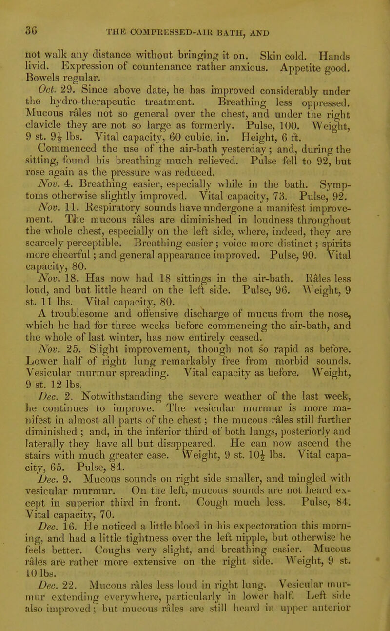 not walk any distance without bringing it on. Skin cold. Hands livid. Expression of countenance rather anxious. Appetite good. Bowels regular. Oct. 29. Since above date, he has improved considerably under the hydro-therapeutic treatment. Breathing less oppressed. Mucous rales not so general over the chest, and under the right clavicle they are not so large as formerly. Pulse, 100. Weight, 9 St. 9| lbs. Vital capacity, 60 cubic, in. Height, 6 ft. Commenced the use of the air-bath yesterday; and, during the sitting, found his breathing much relieved. Pulse fell to 92, but rose again as the pressure was reduced. Nov. 4. Breathing easier, especially while in the bath. Symp- toms otherwise slightly improved. Vital capacity, 73. Pulse, 92. Nov. 11. Respiratory sounds have undergone a manifest improve- ment. TJie mucous rales are diminished in loudness throughout the whole chest, especially on the left side, where, indeed, they are scarcely perceptible. Breathing easier ; voice more distinct; spirits more cheerful; and general appearance improved. Pulse, 90. Vital capacity, 80. Nov. 18. Has now had 18 sittings in the air-bath. Rales less loud, and but little heard on the left side. Pulse, 96. Weight, 9 St. 11 lbs. Vital capacity, 80. A troublesome and offensive discharge of mucus from the nose, which he had for three weeks before commencing the air-bath, and the whole of last winter, has now entirely ceased. Nov. 25. Slight improvement, though not so rapid as before. Lower half of right lung remarkably free from morbid sounds. Vesicular murmur spreading. Vital capacity as before. Weight, 9 St. 12 lbs. Dec. 2. Notwithstanding the severe weather of the last week, he continues to improve. The vesicular murmur is more ma- nifest in almost all pai'ts of the chest; the mucous rales still further diminished ; and, in the inferior third of both lungs, posteriorly and laterally they have all but disappeared. He can now ascend the stairs with much greater ease. Weight, 9 st. 10^ lbs. Vital capa- city, 65. Pulse, 84. Dec. 9. Mucous sounds on right side smaller, and mingled with vesicular murmur. On the left, mucous sounds are not heard ex- cept in superior third in front. Cough much less. Pulse, 84. Vital capacity, 70. Dec. 16. He noticed a little blood in his expectoration this morn- ing, and had a little tightness over the left nipple, but otherwise he feels better. Coughs very slight, and breathing easier. Mucous rales are rather more extensive on the right side. Weight, 9 st. 10 lbs. Dec. 22. Mucous rales less loud in right lung. Vesicular mur- n)ur extending everywhere, particularly in lower half. Left side also improved; but mucous rales are still heard in upper anterior