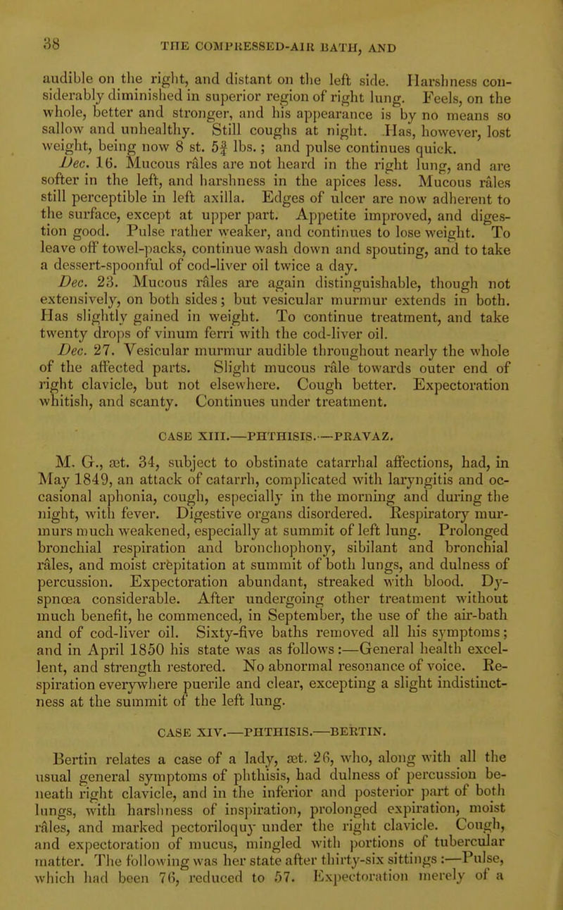88 audible on tlie riglit, and distant on the left side. Harshness con- siderably diminished in superior region of right lung. Feels, on the whole, better and stronger, and his appearance is by no means so sallow and unhealthy. Still coughs at night. .Has, however, lost weight, being now 8 st. 5| lbs.; and pulse continues quick. Dec. 16. Mucous rales ai'e not heard in the right lung, and are softer in the left, and harshness in the apices less. Mucous rales still perceptible in left axilla. Edges of ulcer are now adherent to the surface, except at upper part. Appetite improved, and diges- tion good. Pulse rather weaker, and continues to lose weight. To leave off towel-])acks, continue wash down and spouting, and to take a dessert-spoonful of cod-liver oil twice a day. Dec. 23. Mucous rales are again distinguishable, though not extensively, on both sides; but vesicular murmur extends in both. Has slightly gained in weight. To continue treatment, and take twenty drops of vinum ferri with the cod-liver oil. Dec. 27. Vesicular murmur audible throughout nearly the whole of the affected parts. Slight mucous nile towards outer end of right clavicle, but not elsewhere. Cough better. Expectoration whitish, and scanty. Continues under treatment. CASE XIII.—PHTHISIS.—PRAVAZ. M. G., Sit. 34, subject to obstinate catarrhal affections, had, in May 1849, an attack of catarrh, complicated with laryngitis and oc- casional aphonia, cough, especially in the moniing and during the night, with fever. Digestive organs disordered. Respiratoiy mur- murs much weakened, especially at summit of left lung. Prolonged bronchial respiration and bronchophony, sibilant and bronchial rales, and moist crfepitation at summit of both lungs, and dulness of percussion. Expectoration abundant, streaked with blood. T)y- spnoea considerable. After undergoing other treatment without much benefit, he commenced, in September, the use of the air-bath and of cod-liver oil. Sixty-five baths removed all his symptoms; and in April 1850 his state was as follows:—General health excel- lent, and strength restored. No abnormal resonance of voice. Re- spiration everywhere puerile and clear, excepting a slight indistinct- ness at the summit of the left lung. CASE XIV.—PHTHISIS.—BERTIN. Bertin relates a case of a lady, aet. 2fi, who, along with all the usual general symptoms of phthisis, had dulness of percussion be- neath right clavicle, and in the inferior and posterior jiart of both lungs, with harshness of inspiration, prolonged expiration, moist rales, and marked pectoriloquy under the right clavicle. Cough, and expectoration of mucus, mingled with j)ortions of tubercular matter. The following was her state after thirty-six sittings :—Pulse, which had been 76, reduced to 57. Expectoration merely of a