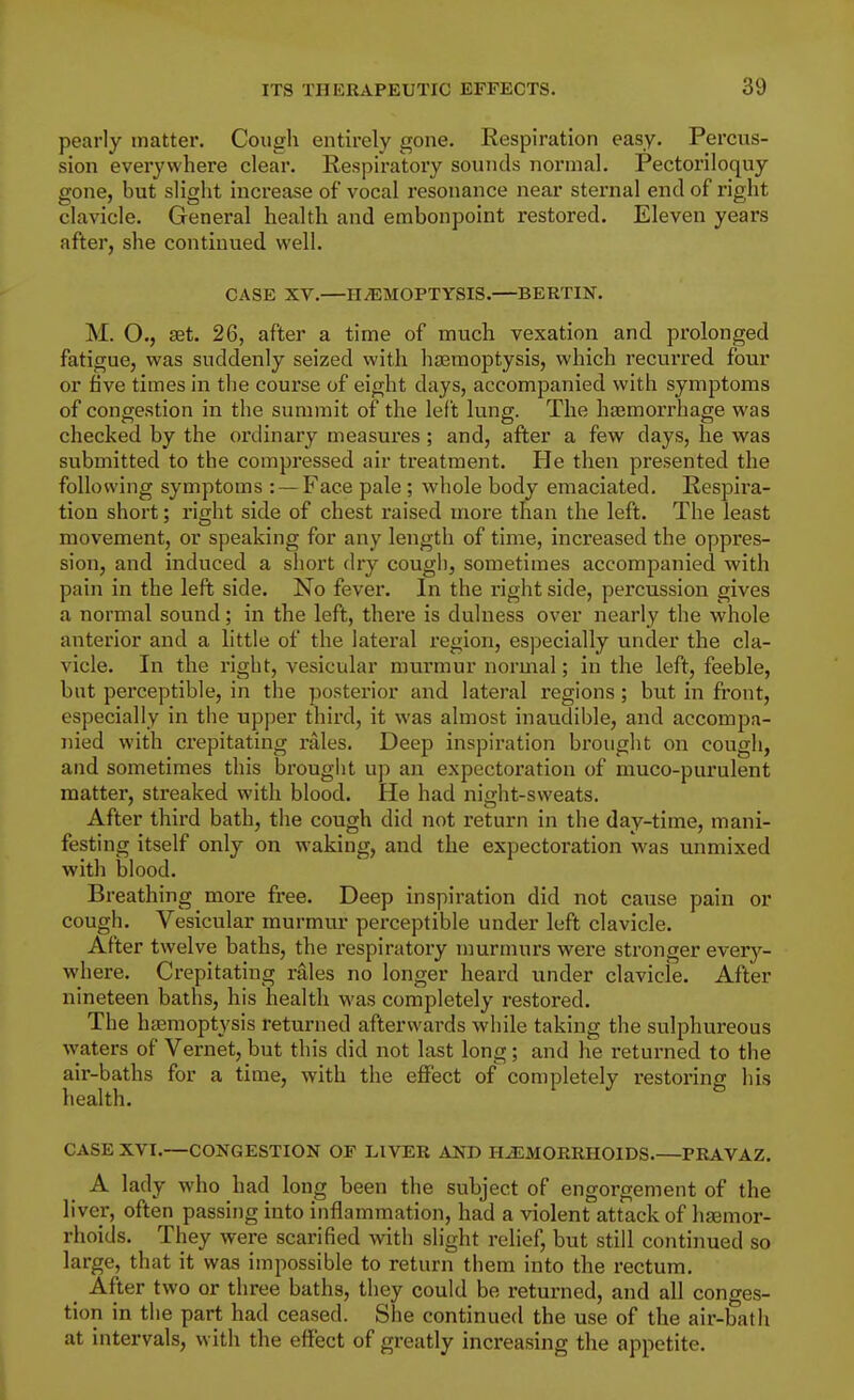 pearly matter. Cough entirely gone. Respiration easy. Percus- sion everywhere clear. Respiratory sounds normal. Pectoriloquy gone, but slight increase of vocal resonance near sternal end of right clavicle. General health and embonpoint restored. Eleven years after, she continued well. CASE XV.—HiEMOPTYSIS.—BERTIN. M. O., set. 26, after a time of much vexation and prolonged fatigue, was suddenly seized with haamoptysis, which recurred four or five times in the course of eight days, accompanied with symptoms of congestion in the summit of the left lung. The hasmorrhage was checked by the ordinary measures ; and, after a few days, he was submitted to the compressed air treatment. He then presented the following symptoms : — Face pale; whole body emaciated. Respii'a- tion short; right side of chest raised more than the left. The least movement, or speaking for any length of time, increased the oppres- sion, and induced a sliort dry cougli, sometimes accompanied with pain in the left side. No fever. In the right side, percussion gives a normal sound; in the left, there is dulness over nearly the whole anterior and a little of the lateral region, especially under the cla- vicle. In the right, vesicular murmur normal; in the left, feeble, but perceptible, in the posterior and lateral regions; but in front, especially in the upper third, it was almost inaudible, and accompa- nied with crepitating rales. Deep inspiration brought on cough, and sometimes this brouglit up an expectoi'ation of muco-purulent matter, streaked with blood. He had night-sweats. After third bath, the cough did not return in the day-time, mani- festing itself only on waking, and the expectoration was unmixed with blood. Breathing more free. Deep inspiration did not cause pain or cough. Vesicular murmur perceptible under left clavicle. After twelve baths, the respiratory murmurs were stronger every- where. Crepitating rales no longer heard under clavicle. After nineteen baths, his health was completely restored. The haemoptysis returned afterwards while taking the sulphureous waters of Vernet, but this did not last long; and he returned to the air-baths for a time, with the effect of completely restoring his health. CASE XVI.—CONGESTION OF LIVER AND H-aSMORRHOlDS.—PRAVAZ. A lady who had long been the subject of engorgement of the liver, often passing into inflammation, had a violent attack of lijenior- rhoids. They were scarified with slight relief, but still continued so large, that it was impossible to return them into the rectum. After two or three baths, they could be returned, and all conges- tion in the part had ceased. She continued the use of the air-bath at intervals, with the effect of greatly increasing the appetite.