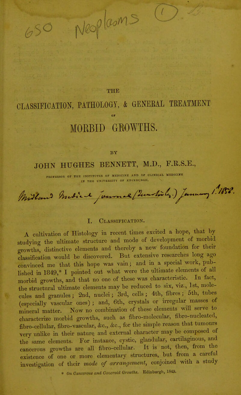 THE CLASSIFICATION, PATHOLOGY, & GENEEAL TKEATMENT OF MORBID GROWTHS. BY JOHN HUGHES BENNETT, M.D., F.ll.S.E., PIIOFES80H OF THE INSTITUTES OF MEDICINE AKD OF CLINICAL MEDICINE IN TUB UNIVERSITY OF EDIXUUK01I. I. Classification. A cultivation of Histology in recent times excited a hope, that by studying the ultimate structure and mode of development of morbid growths, distinctive elements and thereby a new foundation for their classification would be discovered. But extensive researches long ago convinced me that this hope was vain; and in a special work, pub- lished in 1849,* I pointed out what were the ultimate elements of all morbid growths, and that no one of these was characteristic. In fact, the structural ultimate elements may be reduced to six, viz., 1st, mole- cules and granules; 2nd, nuclei; 3rd, cells; 4th, fibres; 5th, tubes (especially vascular ones) ; and, 6th, crystals or irregular masses of mineral matter. Now no combination of these elements will serve to characterize morbid growths, such as fibro-molecular, fibro-nucleated, fibro-cellular, fibro-vascular, &c, &c, for the simple reason that tumours very unlike in their nature, and external character may be composed of the same elements. For instance, cystic, glandular, cartilaginous, and cancerous growths are all fibro-cellular. It is not, then, from the existence of one or more elementary structures, but from a careful investigation of their mode of arrangement, conjoined with a study * Oh Canccrota and Cancroid Growths. Edinburgh, 1849.