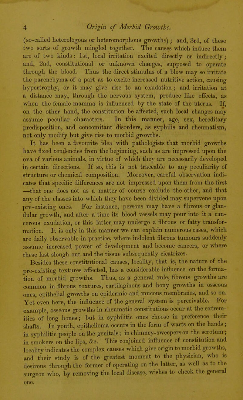 (so-called heterologous or heteromorphous growths); and, 3rd, of these two sorts of growth mingled together. The causes which induce them are of two kinds : 1st, local irritation excited directly or indirectly; and, 2nd, constitutional or unknown changes, supposed to operate through the hlood. Thus the direct stimulus of a blow may so irritate the parenchyma of a part as to excite increased nutritive action, causing hypertrophy, or it may give rise to an exudation ; and irritation at a distance may, through the nervous system, produce like effects, as when the female mamma is influenced by the state of the uterus. If, on the other hand, the constitution be affected, such local changes may assume peculiar characters. In this manner, age, sex, hereditary predisposition, and concomitant disorders, as syphilis and rheumatism, not only modify but give rise to morbid growths. It has been a favourite idea with pathologists that morbid growths have fixed tendencies from the beginning, such as are impressed upon the ova of various animals, in virtue of which they are necessarily developed in certain directions. If so, this is not traceable to any peculiarity of structure or chemical composition. Moreover, careful observation indi- cates that specific differences are not impressed upon them from the first —that one does not as a matter of course exclude the other, and that any of the classes into which they have been divided may supervene upon pre-existing ones. For instance, persons may have a fibrous or glan- dular growth, and after a time its blood vessels may pour into it a can- cerous exudation, or this latter may undergo a fibrous or fatty transfor- mation. It is only in this manner we can explain numerous cases, which are daily observable in practice, where indolent fibrous tumours suddenly assume increased power of development and become cancers, or where these last slough out and the tissue subsequently cicatrizes. Besides these constitutional causes, locality, that is, the nature of the pre-existing textures affected, has a considerable influence on the forma- tion of morbid growths. Thus, as a general rule, fibrous growths are common in fibrous textures, cartilaginous and bony growths in osseous ones, epithelial growths on epidermic and mucous membranes, and so on. Yet even here, the influence of the general system is perceivable. For example, osseous growths in rheumatic constitutions occur at the extrem- ities of long bones; but in syphilitic ones choose in preference their shafts. In youth, epithelioma occurs in the form of warts on the hands ; in syphilitic people on the genitals; in chimney-sweepers on the scrotum; in smokers on the lips, &c. This conjoined influence of constitution and locality indicates the complex causes which give origin to morbid growths, and their study is of the greatest moment to the physician, who is desirous through the former of operating on the latter, as well as to the surgeon who, by removing the local disease, wishes to check the general one.