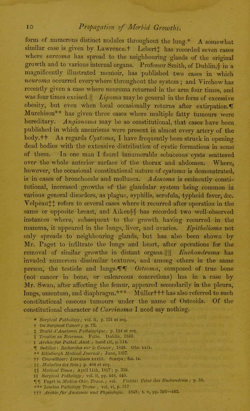 form of numerous distinct nodules throughout the lung.* A somewhat similar case is given by Lawrence, t LebertJ has recorded seven cases where sarcoma has spread to the neighbouring glands of the original growth and to various internal organs. Professor Smith, of Dublin,§ in a magnificently illustrated memoir, has published two cases in which neuroma occurred everywhere throughout the system ; and Virchow has recently given a case where neuroma returned in the arm four times, and was four times excised. || Lipoma may be general in the form of excessive obesity, but even when local occasionally returns after extirpation.f Murchison** has given three cases where multiple fatty tumours were hereditary. Angionoma may be so constitutional, that cases have been published in which aneurisms were present in almost every artery of the body.tt As regards Cystoma, I have frequently been struck in opening dead bodies with the extensive distribution of cystic formations in some of them. In one man I found innumerable sebaceous cysts scattered over the whole anterior surface of the thorax and abdomen. Where, however, the occasional constitutional nature of cystoma is demonstrated, is in cases of bronchocele and mollusca. Adenoma is eminently consti- tutional, increased growths of the glandular system being common in various general disorders, as plague, syphilis, scrofula, typhoid fever, &c. VelpeauJJ refers to several cases where it recurred after operation in the same or opposite breast, and Aiken§§ has recorded two well-observed instances where, subsequent to the growth having recurred in the mamma, it appeared in the lungs, liver, and ovaries. Epithelioma not only spreads to neighbouring glands, but has also been shown by Mr. Paget to infiltrate the lungs and heart, after operations for the removal of similar growths in distant organs. |||| Enchondroma has invaded numerous dissimilar textures, and among others in the same person, the testicle and lungs.^TIT Osteoma, composed of true bone (not cancer in bone, or calcareous concretions) has in a case by Mr. Swan, after affecting the femur, appeared secondarily in the pleura, lungs, omentum, and diaphragm.*** Mullerttt lias also referred to sucli constitutional osseous tumours under the name of Osteoids. Of the constitutional character of Carcinoma I need say nothing. * Surgical Pathology; vol. ii, p. 151 et seq. t On Surgical Cancer ; p. 72. % Traite d'Aiuitomie Palhologiquc ; p. 194 ot seq. § Treatise on Neuroma. Folio. Dublin, 1849. Ii Archiv/Ur Valhol. Anat.; band xii, p. 114. f Sedillot: llecherchcs tur lc Cancer ,• 1849. Obs. xxix. ** Edinburgh Mcdicaljournal/ Juno, 1857. ft Cruveilliier: Livraison xxviii. Scania; fas. ix. H Maladies des Scin; p. 404 ct seq. §§ Medical Times; April lltli, 1857; p. ar>9. HII Surgical Pathology; vol. ii, pp.448, 449. ragct in Mcdico-Chir. Trans.; vol. Ficlite: Uebcr das Enchondrom J p. 68. *** London Pathology Trans.,- vol. vi, p. 317. tf f Archiv/Ur Anatomic und Physiologic 1843; t. v, pp. 890—442.
