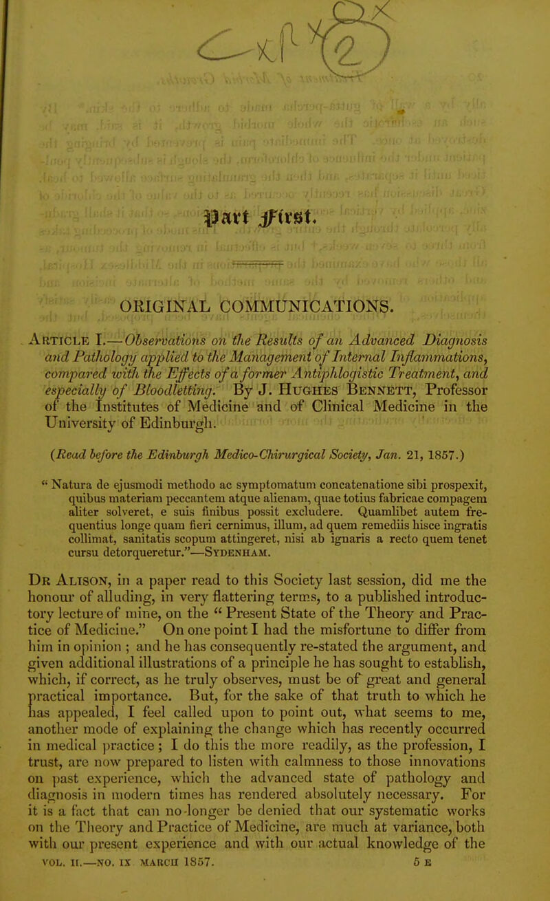 ORIGINAL COMMUNICATIONS. Article I.—Ohservations on the Results of an Advanced Diagnosis and Pathology applied to the Management of Internal Inflammations, compared ivith the Effects of a former Antiphlogistic Treatment, and especially of Bloodletting. By J. Hughes Bennett, Professor of the Institutes of Medicine and of Clinical Medicine in the University of Edinburgh. (Read before the Edinburgh Medico-Chirurgical Society, Jan. 21, 1867-)  Natura de ejusniodi methodo ac symptomatum concatenatione sibi prospexit, quibus niateriam peccantem atque alienam, quae totius fabricae compagem aliter solveret, e suis finibus possit excludere. Quamlibet autem fre- quentius longe quam fieri cernimus, ilium, ad quem remediis liisce ingratis collimat, saiiitatis scopum attingeret, nisi ab ignaris a recto quem tenet cuTsu detorqueretur.—Sydenham. Dr Altson, in a paper read to this Society last session, did me the honour of alluding, in very flattering terms, to a published introduc- tory lecture of mine, on the  Present State of the Theory and Prac- tice of Medicine. On one point I had the misfortune to differ from him in opinion ; and he has consequently re-stated the argument, and given additional illustrations of a principle he has sought to establish, which, if correct, as he truly observes, must be of great and general practical importance. But, for the sake of that truth to which he has appealed, I feel called upon to point out, what seems to me, another mode of explaining the change which has recently occurred in medical jjractice; I do this the more readily, as the profession, I trust, are now prepared to listen with calmness to those innovations on past experience, which the advanced state of pathology and diagnosis in modern times has rendered absolutely necessary. For it is a fact that can no-longer be denied that our systematic works on the Theory and Practice of Medicine, are much at variance, both with our present experience and with our actual knowledge of the