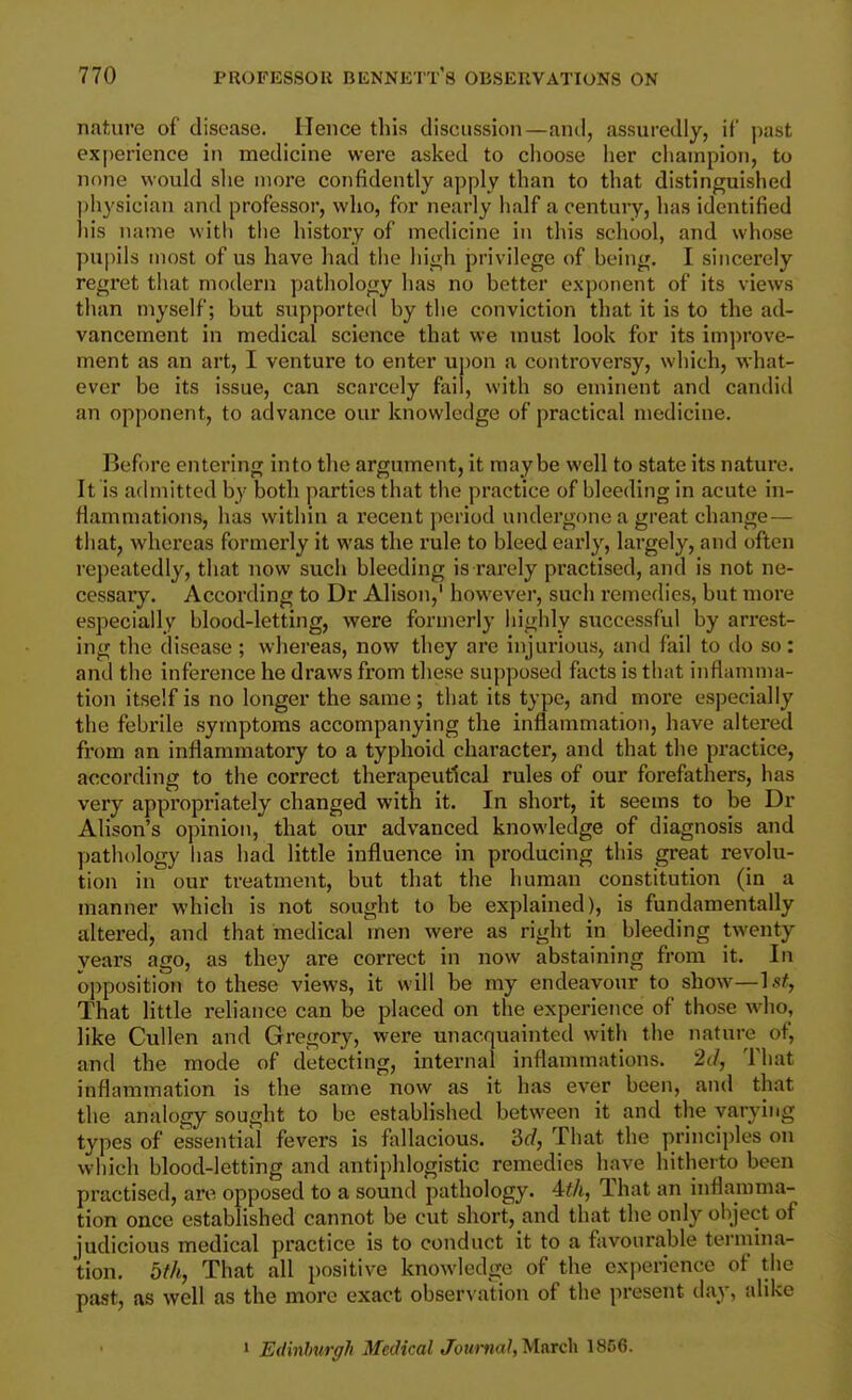 nature of disease. Hence this discussion—and, assuredly, it' past experience in medicine were asked to choose iier champion, to none would slic more confidently apply than to that distinguished ])hysician and professor, who, for nearly half a century, has identified his name with tiie history of medicine in this school, and whose pupils most of us have had the hiivh privilege of heing. I sincerely regret that modern pathology has no better exponent of its views than myself; but supported by the conviction that it is to the ad- vancement in medical science that we must look for its improve- ment as an art, I venture to enter uj)on a controversy, which, what- ever be its issue, can scarcely fail, with so eminent and candid an opponent, to advance our knowledge of practical medicine. Before entering into the argument, it maybe well to state its nature. It is admitted by both parties that the practice of bleeding in acute in- flammations, has within a I'ecent period undergone a great change — that, whereas formerly it was the rule to bleed early, largely, and often repeatedly, that now such bleeding is rarely practised, and is not ne- cessary. According to Dr Alison, however, such remedies, but more especially blood-letting, were formerly highly successful by arrest- ing the disease ; whereas, now they are injurious, and fail to do so: and the inference he draws from these supposed facts is that inflamma- tion itself is no longer the same; that its type, and moi*e especially the febrile symptoms accompanying the inflammation, have altered from an inflammatory to a typhoid character, and that the practice, according to the correct therapeutical rules of our forefathers, has very appropriately changed with it. In short, it seems to be Dr Alison's opinion, that our advanced knowledge of diagnosis and pathology has had little influence in producing this great revolu- tion in our treatment, but that the human constitution (in a manner which is not sought to be explained), is fundamentally altered, and that medical men were as right in bleeding twenty years ago, as they are correct in now abstaining from it. In opposition to these views, it will be my endeavour to show—Ls^, That little reliance can be placed on the experience of those who, like Cullen and Gregory, were unacquainted with the nature of, and the mode of detecting, internal inflammations. 2d, That inflammation is the same now as it has ever been, and that the analogy sought to be established between it and the varying types of essential fevers is fallacious, 'dd, That the principles on which blood-letting and antiphlogistic remedies have hitherto been practised, are opposed to a sound pathology. That an inflamma- tion once established cannot be cut short, and that the only object of judicious medical practice is to conduct it to a favourable termina- tion. 5fh, That all positive knowledge of the experience of the past, as well as the more exact observation of the present day, alike > Edinlmrgh Medical Journal,'M.arcli 1866.