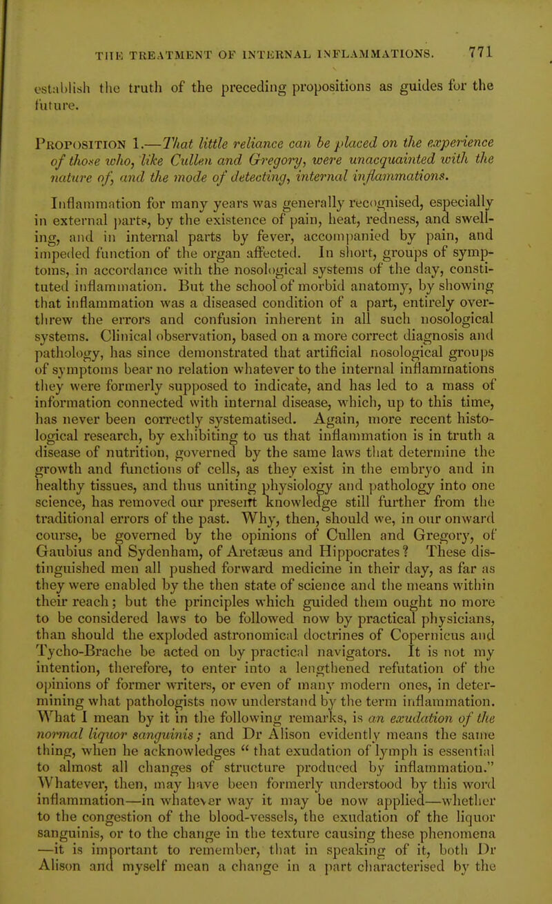 establish the truth of the preceding propositions as guides for the future. Proposition 1.—That little reliance can he placed on the experience of thoxe loho, like Cullm and Gregory, were unacquainted with the nature of, and the mode of detecting, internal inflammations. Inflammation for many years was generally recognised, especially in external parts>, by the existence of pain, heat, redness, and swell- ing, and in internal parts by fever, accompanied by pain, and impeded function of the organ affected. In sliort, groups of symp- toms, in accordance with the nosological systems of the day, consti- tuted inflammation. But the school of morbid anatomy, by sliowing that inflammation was a diseased condition of a part, entirely over- tlirew the errors and confusion inherent in all such nosological systems. Clinical observation, based on a more correct diagnosis and pathology, has since demonstrated that artificial nosological groups of symptoms bear no relation whatever to the internal inflammations tliey were formerly supposed to indicate, and has led to a mass of information connected with internal disease, which, up to this time, has never been correctly systematised. Again, more recent histo- logical research, by exhibiting to us that inflammation is in truth a disease of nutrition, governed by the same laws that determine the growth and functions of cells, as they exist in the embryo and in healthy tissues, and thus uniting physiology and pathology into one science, has removed our preseiTt knowledge still further from the traditional errors of the past. Why, then, should we, in our onward course, be governed by the opinions of Cullen and Gregory, of Gaubius and Sydenham, of Aretaaus and Hippocrates? These dis- tinguished men all pushed forward medicine in their day, as far as they were enabled by the then state of science and the means within their reach; but the principles which guided them ought no more to be considered laws to be followed now by practical physicians, than should the exploded astronomical doctrines of Copernicus and Tycho-Brache be acted on by practical navigators. It is not my intention, therefore, to enter into a lengthened refutation of the opinions of former writers, or even of many modern ones, in deter- mining what pathologists now understand by the term inflammation. What I mean by it in the following remarks, is an exudation of the noiinal liquor sanguinis; and Dr Alison evidently means the same thing, when he acknowledges  that exudation of lymph is essential to almost all changes of structure produced by inflammation. Whatever, then, may have been formerly understood by this word inflammation—in whatever way it may be now applied—whether to the congestion of the blood-vessels, the exudation of the liquor sanguinis, or to the change in the texture causing these phenomena —it is important to remember, that in speaking of it, both Dr Alison and myself mean a change in a part characterised by the