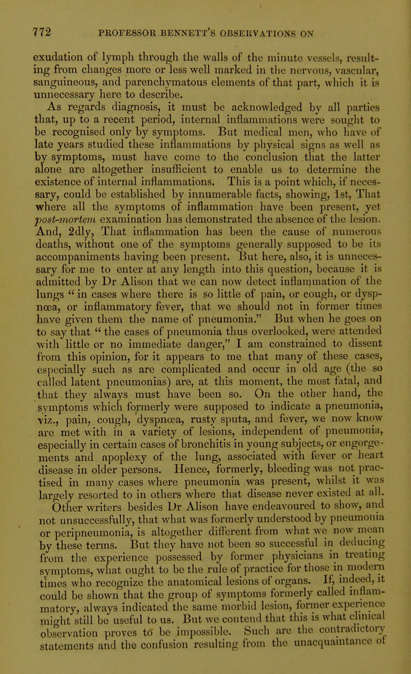 exudation of lyrapli througli the walls of the minute vessels, result- ing from changes more or less well marked in the nervous, vascular, sanguineous, and parenchymatous elements of that part, which it is unnecessary here to describe. As regards diagnosis, it must be acknowledged by all parties that, up to a recent period, internal inflammations were sought to be recognised only by symptoms. But medical men, who have of late years studied these inflammations by physical signs as well as by symptoms, must have come to the conclusion that the latter alone are altogether insufficient to enable us to determine the existence of internal inflammations. This is a point which, if neces- sary, could be established by innumerable facts, showing, ist. That where all the symptoms of inflammation have been present, yet post-mortem examination has demonstrated the absence of the lesion. And, 2dly, That inflammation has been the cause of numerous deaths, without one of the symptoms generally supposed to be its accompaniments having been present. But here, also, it is unneces- sary for me to enter at any length into this question, because it is admitted by Dr Alison that we can now detect inflanimation of the lungs  in cases where there is so little of pain, or cough, or dysp- noea, or inflammatory fever, that we should not in former times have given them the name of pneumonia. But when he goes on to say that  the cases of pneumonia thus overlooked, wei*e attended ■with little or no immediate danger, I am constrained to dissent from this opinion, for it appears to me that many of these cases, especially such as are complicated and occur in old age (the so called latent pneumonias) are, at this moment, the most fatal, and that they always must have been so. On the other hand, the symptoms whicli formerly were supposed to indicate a pneumonia, viz., pain, cough, dyspnoja, rusty sputa, and fever, we now know are met with in a variety of lesions, independent of pneumonia, especially in certain cases of bronchitis in young subjects, or engorge- ments and apoplexy of the lung, associated with fever or heart disease in older persons. Hence, formerly, bleeding was not jn-ac- tised in many cases where pneumonia was present, whilst it was largely resorted to in others where that disease never existed at all. Other writers besides Dr Alison have endeavoured to show, and not unsuccessfully, that what was formerly understood by pneumonia or peripneumonia, is altogether difl'eren't from what we now mean by these terms. But they have not been so successful in deducing from the experience possessed by former physicians in treatnig symptoms, what ought to be the rule of practice for those in modern times who recognize the anatomical lesions of organs. If, indeed, it could be shown that the group of symptoms formerly called inflam- matory, always indicated the same morbid lesion, former experience might still be useful to us. But we contend that this is what clinical observation proves t6 be impossible. Such are the contradictory statements and the confusion resulting from the unacquaintance ot