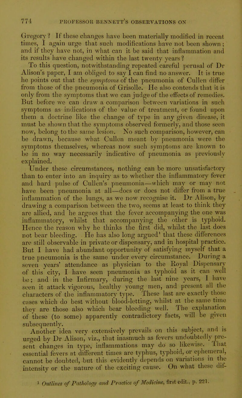 Gregory ? If these changes have been materially modified in recent times, I again urge that sucli modifications have not been shown ; and if they have not, in what can it be said that infiammation and its results have changed within the last twenty years ? To this question, notwithstanding repeated careful ])eru8al of Dr Alison's paper, I am obliged to say I can find no answer. It is true he points out that the symj^toms of the pneumonia of Cullen differ from those of the pneumonia of Grisolle. He also contends that it is only from the symptoms that we can judge of the effects of remedies. But before we can draw a comparison between vai'iations in such symptoms as indications of the value of treatment, or found upon them a doctrine like the change of type in any given disease, it must be shown that the sym|)tonis observed formerly, and those seen now, belong to the same lesion. No such comparison, however, can be drawn, because what Cullen meant by pneumonia were the symptoms themselves, whereas now such symptoms are known to be in no way necessarily indicative of pneumonia as previously explained. Under these circumstances, nothing can be more unsatisfactory than to enter into an inquiry as to whether the inflammatory fever and hard pulse of CuUen's pneumonia—which may or may not have been pneumonia at all—does or does not differ from a true inflammation of the lungs, as we now recognise it. Dr Alison, by drawing a comparison between the two, seems at least to think they are allied, and he argues that the fever accompanying the one was inflammatoi'y, whilst that accompanying the other is typhoid. Hence the reason why he thinks the first did, whilst the last does not bear bleeding. He has also long argued' that these differences are still observable in private or dispensary, and in hospital practice. But I have had abundant opportunity of satisfying myself that a true pneumonia is the same under every circumstance. During a seven years' attendance as physician to the Royal Dispensary of this city, I have seen pneumonia as typhoid as it can well be; and in the Infirmary, during the last nine years, I have seen it attack vigorous, healthy young men, and present all the characters of the inflammatory type. These last are exactly those cases which do best without blood-letting, whilst at the same time they are those also which bear bleeding well. The explanation of these (to some) apparently contradictory facts, will be given subsequently. Another idea very extensively prevails on this subject, and is urged by Dr Alison, viz,, that inasmuch as fevers undoubtedly pre- sent changes in type, inflammations may do so likewise, lhat essential fevers at different times are typhus, typhoid, or ephemeral, cannot be doubted, but this evidently depends on variations m the intensity or the nature of the exciting cause. On what these dif- 1 Outlines ofPathohffy and Practice of Medicine, first edit., p. 221.