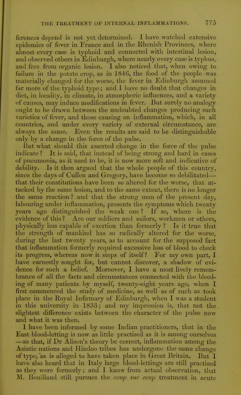 ferences depend is not yet detormineil. I have watched extensive epidemics of fever in France and in tlie Rhenish Provinces, where almost every case is typhoid and connected with intestinal lesion, and observed others in Edinburgh, where nearly every case is typhus, and free from organic lesion. 1 also noticed that, when owing- to failure in the potato crop, as in 1846, the food of the people was matei-ially changed for the worse, the fever in Edinburgh assumed far more of the typhoid type; and 1 have no doubt that changes in diet, in locality, in climate, in atmospheric influences, and a variety of causes, may induce modifications in fever. But surely no analogy ought to be drawn between the undoubted changes producing such varieties of fever, and those causing an inflammation, which, in all countries, and under ever}^ variety of external circumstance, are always the same. Even the results are said to be distinguishable only by a change in the force of the pulse. Hut what should this asserted change in the force of the pulse indicate t It is said, that instead of being strong and hard in cases of pneumonia, as it used to be, it is now more soft and indicative of debility. Is it then argued that the whole people of this country, since the days of Cullen and Gregory, have become so debilitated— that their constitutions have been so altered for the worse, that at- tacked by the same lesion, and to the same extent, there is no longer the same reaction? and that the strong man of the present day, labouring under inflanmiation, presents the symptoms which twenty years ago distinguished the weak one? If so, where is the evidence of this? Are our soldiers and sailors, workmen or others, physically less capable of exertion than formerly ? Is it true that the strength of mankind has so radically altered for the woi'se, during the last twenty years, as to account for the supposed fact that inflammation formerly required excessive loss of blood to check its progress, whei'eas now it stops of itself? For my own part, I have earnestly sought for, but cannot discover, a shadow of evi- dence for such a belief. Moreover, I have a most lively remem- brance of all the facts and circumstances connected with the bleed- ing of many patients by njyself, twenty-eight years ago, when I first commenced the study of medicine, as well as of such as took ])lace in the Royal Infirmary of Edinburgh, when I was a student in this university in 1833; and my impression is, that not the slightest difference exists between the character of the pulse now and what it was then. I have been informed by some Indian practitioners, that in the East blood-letting is now as little practised as it is among ourselves —so that, if Dr Alison's theory be correct, inflammation among the Asiatic nations and Hindoo tribes has undergone the same change of type, as is alleged to have taken place in Great Britain. But I have also heard that in Italy large blood-lettings are still practised as they were formerly ; and I know from actual observation, that M. Bouillaud still pursues the coup sur coup treatment in acute