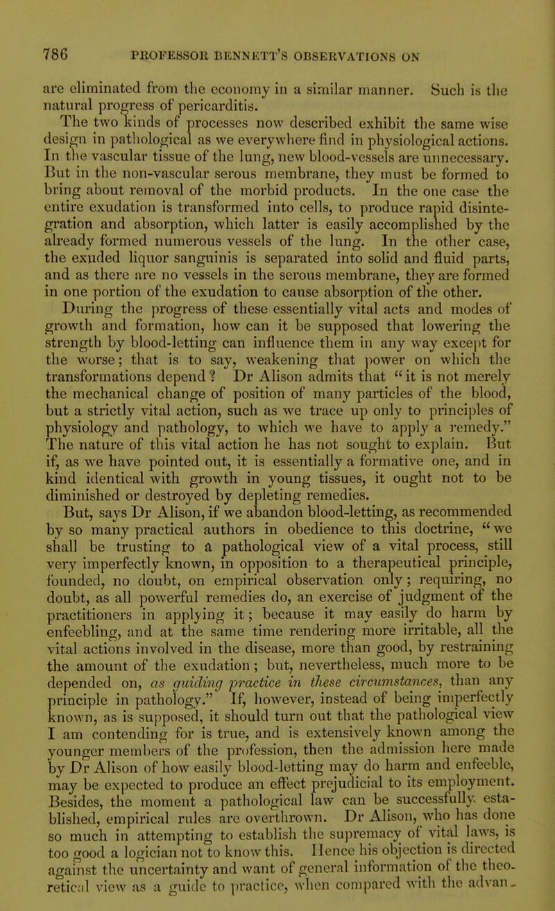 are eliminated from the economy in a similar manner. Such is the natural progress of pericarditis. The two kinds of processes now described exhibit the same wise design in pathological as we every where find in physiological actions. In the vascular tissue of the lung, new blood-vessels are unnecessary. But in the non-vascular serous membrane, they must be formed to bring about removal of the morbid products. In the one case the entire exudation is transformed into cells, to produce rapid disinte- gration and absorption, which latter is easily accomplished by the already formed numerous vessels of the lung. In the other case, the exuded liquor sanguinis is separated into solid and fluid parts, and as there are no vessels in the serous membrane, they are formed in one portion of the exudation to cause absorption of the other. During the progress of these essentially vital acts and modes of growth and formation, how can it be supposed that lowering the strength by blood-letting can influence them in any way except for the worse; that is to say, weakening that ])Ower on which the transformations depend ? Dr Alison admits that  it is not merely the mechanical change of position of many particles of the blood, but a strictly vital action, such as we trace up only to principles of physiology and pathology, to which we have to apply a remedy. The nature of this vital action he has not sought to explain. But if, as we have pointed out, it is essentially a formative one, and in kind identical with growth in young tissues, it ought not to be diminished or destroyed by depleting remedies. But, says Dr Alison, if we abandon blood-letting, as recommended by so many practical authors in obedience to this doctrine,  we shall be trusting to a pathological view of a vital process, still very imperfectly known, in opposition to a therapeutical principle, founded, no doubt, on empirical observation only; requiring, no doubt, as all powerful remedies do, an exercise of judgment of the practitioners in applying it; because it may easily do harm by enfeebling, and at the same time rendering more irritable, all the vital actions involved in the disease, more than good, by restraining the amount of the exudation; but, nevertheless, much more to be depended on, as guiding practice in these circumstances, than any principle in pathology. If, however, instead of being imperfectly known, as is supposed, it should turn out that tlie pathological view I am contending for is true, and is extensively known among the younger members of the profession, then the admission here made by Dr Alison of how easily blood-letting may do harm and enfeeble, may be expected to produce an effect prejudicial to its employment. Besides, the moment a pathological law can be successfully esta- blished, empirical rules are overthrown. Dr Alison, who has done so much in attempting to establish the supremacy of vital laws, is too good a logician not to know this. Hence his objection is directed against the uncertainty and want of general information of the theo- retic;il view as a guide to practice, when compared with the advan.