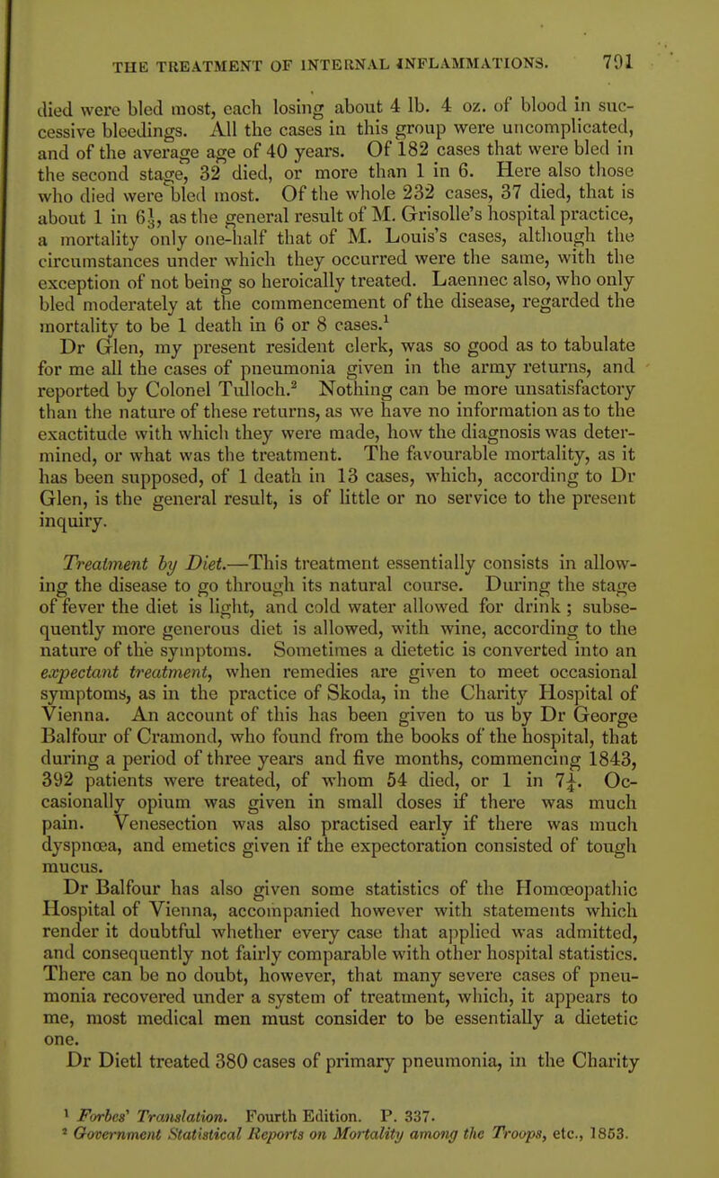 died were bled most, each losing about 4 lb. 4 oz. of blood in suc- cessive bleedings. All the cases in this group were uncomplicated, and of the average age of 40 years. Of 182 cases that were bled in the second stage, 32 died, or more than 1 in 6. Here also those who died were'bled most. Of the whole 232 cases, 37 died, that is about 1 in 6^, as the general result of M. Grisolle's hospital practice, a mortality only one-half that of M. Louis's cases, although the circumstances under which they occurred were the same, with the exception of not being so heroically treated. Laennec also, who only bled moderately at the commencement of the disease, regarded the mortality to be 1 death in 6 or 8 cases,^ Dr Glen, my present resident clerk, was so good as to tabulate for me all the cases of pneumonia given in the army returns, and reported by Colonel Tulloch.^ Nothing can be more unsatisfactory than the nature of these returns, as we have no information as to the exactitude with which they were made, how the diagnosis was deter- mined, or what was the treatment. The favourable mortality, as it has been supposed, of 1 death in 13 cases, which, according to Dr Glen, is the general result, is of little or no service to the present inquiry. Treatment hy Diet.—This treatment essentially consists in allow- ing the disease to go through its natural course. During the stage of fever the diet is light, and cold water allowed for drink ; subse- quently more generous diet is allowed, with wine, according to the nature of the symptoms. Sometimes a dietetic is converted into an expectant treatment, when remedies are given to meet occasional symptoms, as in the practice of Skoda, in the Charity Hospital of Vienna. An account of this has been given to us by Dr George Balfour of Cramond, who found from the books of the hospital, that during a period of three years and five months, commencing 1843, 392 patients were treated, of whom 54 died, or 1 in Oc- casionally opium was given in small doses if there was much pain. Venesection was also practised early if there was much dyspnoea, and emetics given if the expectoration consisted of tough mucus. Dr Balfour has also given some statistics of the Homoeopathic Hospital of Vienna, accompanied however with statements which render it doubtful whether every case that applied was admitted, and consequently not fairly comparable with other hospital statistics. There can be no doubt, however, that many severe cases of pneu- monia recovered under a system of treatment, which, it appears to me, most medical men must consider to be essentially a dietetic one. Dr Dietl treated 380 cases of primary pneumonia, in the Charity » Forbes' Translation. Fourth Edition. P. 337. ' Government Statistical Reports on Mortality amonff the Troops, etc., 1853.