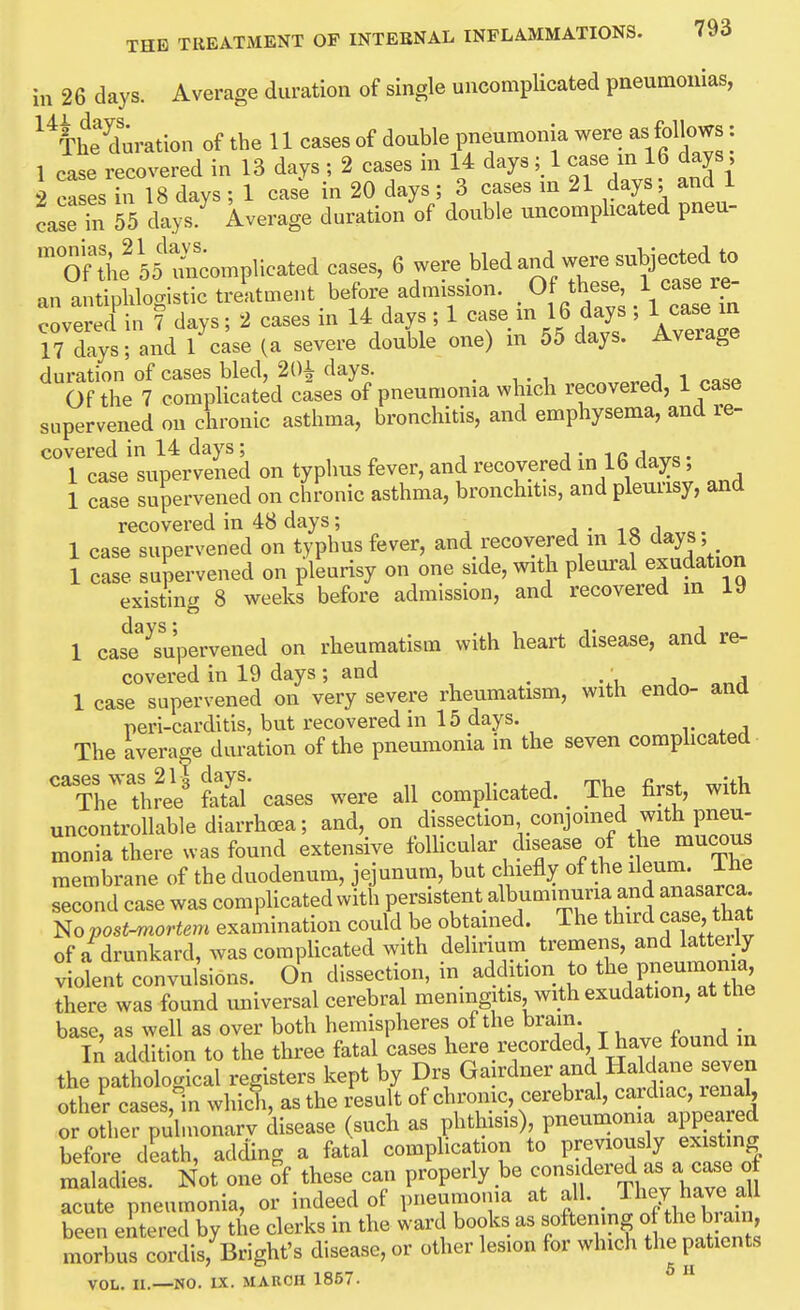 in 26 days. Average duration of single uncomplicated pneumonias, ^^I'Sration of the 11 cases of double pneumonia were as follows: 1 case recovered in 13 days ; 2 cases m U days; 1 case in 16 days, 2 cases in 18 days; 1 case in 20 days; 3 cases m 21 days; and 1 caseTn 55 days Average duration of double uncomplicated pneu- 'Tf tl'ie'55 mLmplieated cases, ^were bled and were subje an antiphlomstic treatment before admission. . Of these, 1 case re- crerel in 7 days; 2 cases in 14 days ; 1 case in 16 days ; 1 case m 17 days; and 1 case (a severe double one) m 55 days. Average duration of cases bled, 20| days. ^.o<q 1 nn^P Of the 7 complicated cases of pneumonia which recovered, 1 case supervened on chronic asthma, bronchitis, and emphysema, and re- covered in 14 days; i • 1 /. j „ . 1 case supervened on typhus fever, and recovered in 16 days 1 case supervened on chronic asthma, bronchitis, and pleuusy, and recovered in 48 days; iQi„„e. 1 case supervened on typhus fever, and recovered in If ^^^^^^ 1 case supervened on pleurisy on one side, with pleural exudation existing 8 weeks before admission, and recovered in 19 1 cast^supervened on rheumatism with heart disease, and re- covered in 19 days; and ^ j 1 case supervened on very severe rheumatism, with endo- and peri-carditis, but recovered in 15 days. r ^ j The average duration of the pneumonia in the seven coraphcated- cases was 21| days. „ . , The three fatal cases were all complicated. _ ihe lirst, witn uncontrollable diarrhoea; and, on dissection conjoined with pneu- monia there was found extensive foUicular disease of the mucous membrane of the duodenum, jejunum, but chiefly of the ileum, ihe second case was comphcated with persistent albuminuria and anasarca No postmortem examination could be obtamed. The third case, that of a drunkard, was complicated with delinum tremens, and lattei/y violent convulsions. On dissection, in addition to the pneumonia there was found universal cerebral meningitis with exudation, at the base, as well as over both hemispheres of the bram In addition to the three fatal cases here recorded, I have found in the pathological registers kept by Drs Gairdner and Haldane seven otLfcases,! which, as the result of chronic, cerebral, cardiac, renal, Mother puhnonarv disease (such as phthisis), pneumonia appea ed before death, adding a fatal complication to previously existing mldier N^^ one of these can properly be ^^it'^^^CXZ^ acute pneumonia, or indeed of pneumonia at all. They have all Teen entered by the clerks in the ward books as softening o the brain, morbuf cordis,^Bright's disease, or other lesion for which the patients VOL. II.—NO. IX. MARCH 1857.