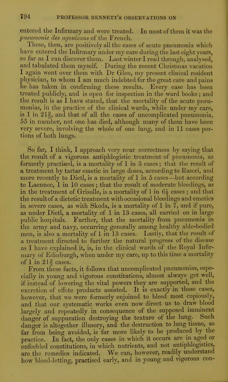 entered the Infirmary and were treated. In most of them it was the pueurnonie des agonizans of tlie French. Tliese, then, are positively all the cases of acute pneumonia which have entered the Infirmary under my care during the last eight years, so far as I can discover them. Last winter I read through, analysed, and tabulated them myself. During the recent Christmas vacation I again went over them with Dr Glen, niy present clinical resident physician, to whom I am much indebted for the great care and pains he has taken in confirming these results. Every case has been treated publicly, and is open for inspection in the ward books; and the result is as I have stated, that the mortality of the acute pneu- monias, in the practice of the clinical wards, while under my care, is 1 in 21§, and that of all the cases of uncomplicated pneumonia, t55 in number, not one has died, although many of them have been very severe, involving the whole of one lung, and in 11 cases por- tions of both lungs. So far, I think, I approach very near correctness by saying that the result of a vigorous antiphlogistic treatment of pneumonia, as formerly practised, is a mortality of 1 in 3 cases; that the result of a treatment by tartar emetic in large doses, according to Rasori, and more recently to Dietl, is a mortality of 1 in 5 cases—but according to Laennec, 1 in 10 cases ; that the result of moderate bleedings, as in the treatment of Grisolle, is a mortality of 1 in cases ; and that the result of a dietetic treatment with occasional bleedings and emetics in severe cases, as with Skoda, is a mortality of 1 in 7, and if pure, as under Dietl, a mortality of 1 in 13 cases, all carried on in large public hospitals. Further, that the mortality from pneumonia in the army and navy, occurring generally among healthy able-bodied men, is also a mortality of 1 in 13 cases. Lastly, that the result of a treatment directed to further the natural pi-ogress of the disease as I have explained it, is, in the clinical wards of the Royal Infir- mary of Edinburgh, when under my care, up to this time a mortality of 1 in 21 § cases. From these facts, it follows that uncomplicated pneumonias, espe- cially in young and vigorous constitutions, almost always get well, if instead of lowering the vital powers they are supported, and the excretion of effete products assisted. It is exactly in these cases, however, that we were formerly enjoined to bleed most copiously, and that our systematic works even now direct us to draw blood largely and repeatedly in consequence of the supposed imminent danger of suppuration destroying the texture of the lung. Such danger is altogether illusory, and the destruction to lung tissue, so far from being avoided, is far more likely to be produced by the practice. In fact, the only cases in which it occurs are in aged or enfeebled constitutions, in which nutrients, and not antiphlogistics, are the remedies indicated. We can, however, readily understand how blood-letting, practised early, and in young and vigorous con-