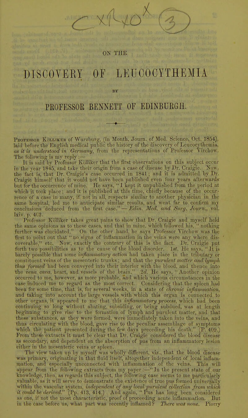 ON THE DISCOVERY OF LEUCOCYTHEMIA BV PEOFESSOfi BENNETT OF EDINBUKGU. —♦— PuoFESsoR KbLLiKER of Wtii-zbuvg, (ill Month. Journ. of Med. Science, Oct. 1854), laid before the English medical public the history of the discovery of Leucocythemia, as it is understood in Germany, from the representations of Professor Yirchow. The following is my reply :— It is said by Professor KuUiker that the first observations on this subject occur in the year 1845, and take their origin from a case of disease by Ur. Craigie. Now, the fact is, that Ur. Craigie's case occurred in 1841; and it is admitted by Dr. Craigie himself that it would not have been published even ibur years afterwards but for the occurrence of mine. He says,  1 kept it unpublished from the period at which it took place; and it is published at this time, chiefly because of the occur- rence of a case in many, if not in all, respects similar to another physician in the same hospital, led me to anticipate similar results, and went far to confirm my conclusions'deduced from the first case. — Edin. Med. and Surg. Journ., vol. Ixiv. p. 4C2. Professor Kiilliker takes great pains to show tliat Dr. Craigie and myself held the same opinions as to these cases, and that in mine, which followed his,  nothing further was elucidated. On the other hand, he says Professor Virchow was the first to point out that no signs of inflammation in the veins were any where dis- coverable, etc. Now, exactly the contrary of this is the fact. Dr. Craigie put forth two possibilities as to tlie cause of the blood disorder, let. ]le says, It is barelj' possible that some inflammatory action had taken ])Iace in the tributary or constituent veins of the mesenteric trunks ; and that the purident matter and lym2)h thus formed had been conveyed into their interior with the blood, and thence into the vena cava, heart, and vessels of the brain. '2d. He says, Another o])inion occurred to me, however, as more jirobable, and which various circumstances in the case induced me to regard as the most correct. Considering that the sfileen had been for some time, that is, for several weeks, in a state of mronic inflammation, and taking into account the large vessels with which this organ is connected to other organs, it appeared to me that this inflammatory process, which had been continuing so long without abating, subsiding, or being subdued, was at length beginning to give rise to the formation of lymph and purulent matter, and that these substances, as they were formed, were immediately taken into the veins, and thus circulating with the blood, ^ave rise to the peculiar assemblage of symptoms which the patient presented during the few days preceding his death. (P. 409.) From these extracts it must bo clear that Dr. Craigie considered the blood diseap^ as secondary, and dependent on the absorption of pus from an inflammatory lesion either in the mesenteric veins or spleen. The view taken up by inysolf was wholly different, viz., that the blood disease was primary, originating in that fluid itself, altogether independent of local inflam- mation, and especially unconnected with inflammation of the veins. This will appear from the following extracts from my paper :— In the present state of our knowledge, then, as regards this subject, the following case seems to me particularly valuable, as it will serve to demonstrate the exi.stoncc of true pus formed univer^filly within the vascular system, independent of any local purulent collection from lohich it cojdd he derived. (P]). 413, 414.) And again,  Pus has long been considered as one, if not the most characteristic, proof of proceeding acute inflammation. But in the Case before us, what part was recently inflamed? There was none. Piorry