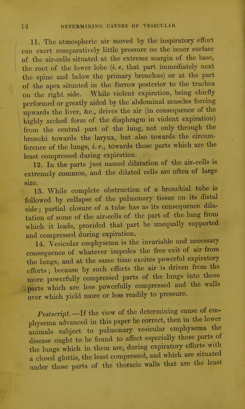 11. The atmospheric air moved by the inspiratory effort can exert comparatively little pressure on the inner surface of tlie air-cells situated at the extreme margin of the base, the root of the lower lobe (i. e. that part immediately next the spine and below the primary bronchus) or at the part of the apex situated in the furrow posterior to the trachea on the right side. While violent expiration, being chiefly performed or greatly aided by the abdominal muscles forcing upwards the liver, &c., drives the air (in consequence of the highly arched form of the diaphragm in violent expiration) from the central part of the lung, not only through the bronchi towards the larynx, but also towards the circum- ference of the lungs, i. e., towards those parts which are the least compressed during expiration. 13. In the parts just named dilatation of the air-cells is extremely common, and the dilated cells are often of large size. , . 13. While complete obstruction of a bronchial tube is followed by collapse of the pulmonary tissue on its distal side; partial closure of a tube has as its consequence dila- tation of some of the air-ceUs of the part of the lung from which it leads, provided that part be unequally supported and compressed during expiration. 14. Vesicular emphysema is the invariable and necessary consequence of whatever impedes the free exit of air fi-om the lungs, and at the same time excites powerful expiratory efforts; because by such efforts the air is driven from the more powerfuUy compressed parts of the lungs mto those parts which are less powerfuUy compressed and the waUs over which yield more or less readily to pressure. Postscript.—If the \iew of the determining cause of em- physema advanced in this paper be correct, then in the lower animals subject to pulmonary vesicular emphysema the disease ought to be found to affect especially those parts ot the lungs which in them are, during expii-atory efforts with a closed glottis, the least compressed, and which are situated under those parts of the thoracic walls that are the least
