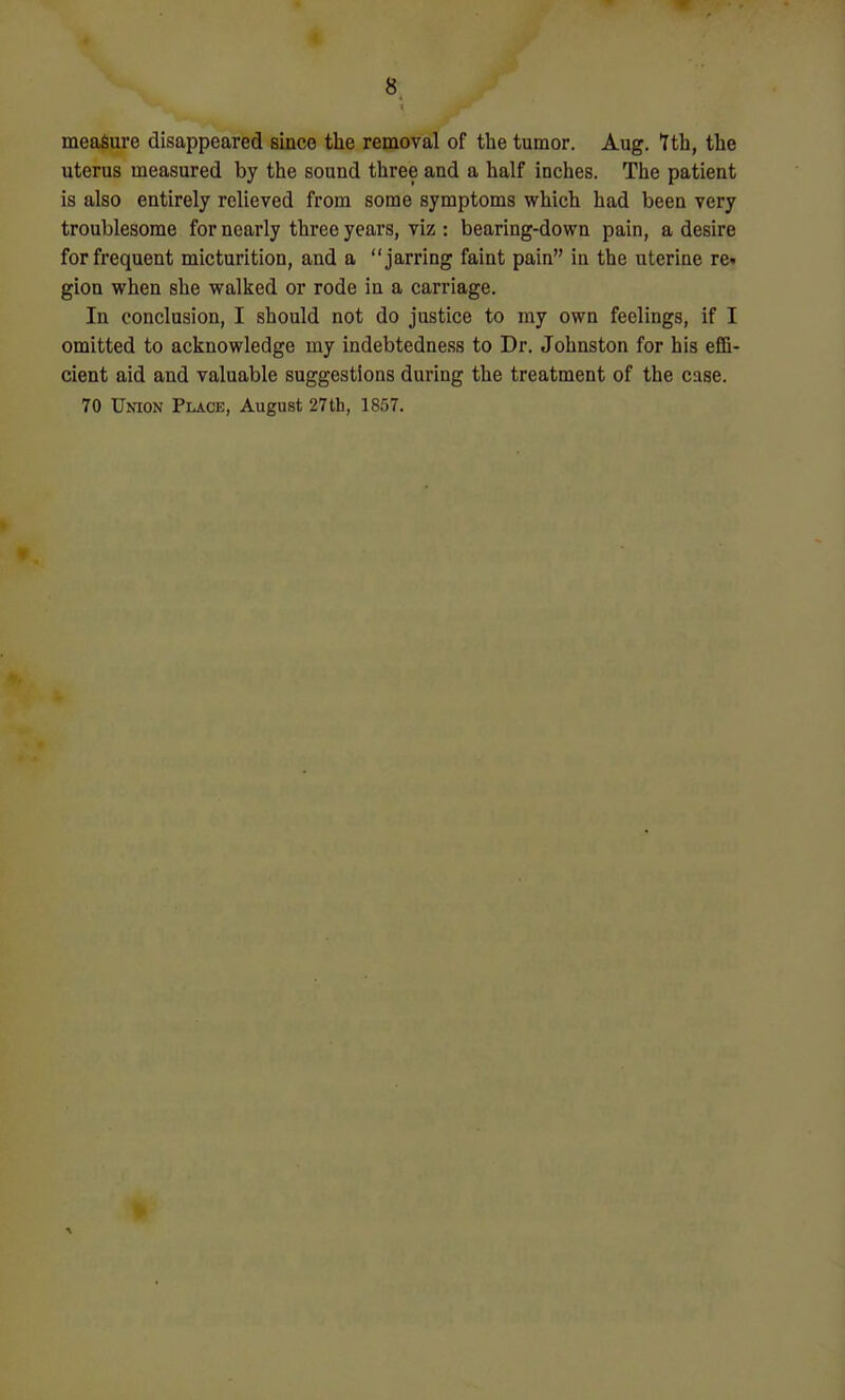 measure disappeared since the removal of the tumor. Aug. tth, the uterus measured by the sound three and a half inches. The patient is also entirely relieved from some symptoms which had been very troublesome for nearly three years, viz : bearing-down pain, a desire for frequent micturition, and a jarring faint pain in the uterine re. gion when she walked or rode in a carriage. In conclusion, I should not do justice to my own feelings, if I omitted to acknowledge my indebtedness to Dr. Johnston for his effi- cient aid and valuable suggestions during the treatment of the case. 70 Union Place, August 27th, 1857.