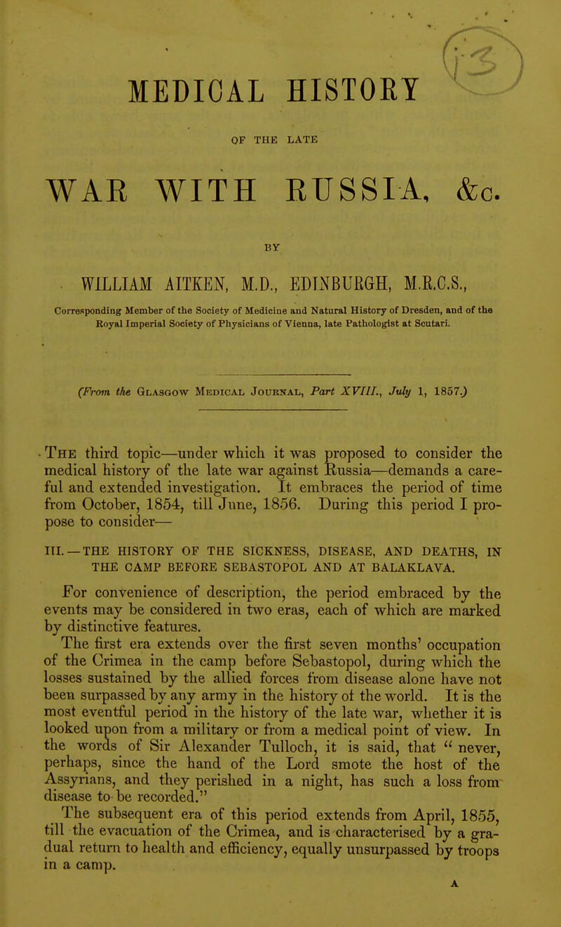 MEDICAL HISTOEY OF THE LATE WAE WITH RUSSIA, &c. BY WILLIAM AITKEN, M.D., EDLXBURGH, M.R.C.S., Corresponding Member of the Society of Medicine and Natural History of Dresden, and of the Royal Imperial Society of Physicians of Vienna, late Pathologist at Scutari. (From the Glasgow Medical Journal, Part XVIII., July 1, 1857.^ • The third topic—under which it was proposed to consider the medical history of the late war against Russia—demands a care- ful and extended investigation. It embraces the period of time from October, 1854, till June, 1856. During this period I pro- pose to consider— III. —THE HISTORY OF THE SICKNESS, DISEASE, AND DEATHS, IN THE CAMP BEFORE SEBASTOPOL AND AT BALAKLAVA. For convenience of description, the period embraced by the events may be considered in two eras, each of which are marked by distinctive features. The first era extends over the fii'st seven months' occupation of the Crimea in the camp before Sebastopol, during which the losses sustained by the allied forces from disease alone have not been surpassed by any army in the history ot the world. It is the most eventful period in the history of the late war, whether it is looked upon from a military or from a medical point of view. In the words of Sir Alexander Tulloch, it is said, that never, perhaps, since the hand of the Lord smote the host of the Assyrians, and they perished in a night, has such a loss from disease to be recorded. The subsequent era of this period extends from April, 1855, till the evacuation of the Crimea, and is characterised by a gra- dual return to health and efficiency, equally unsurpassed by troops in a camp. A