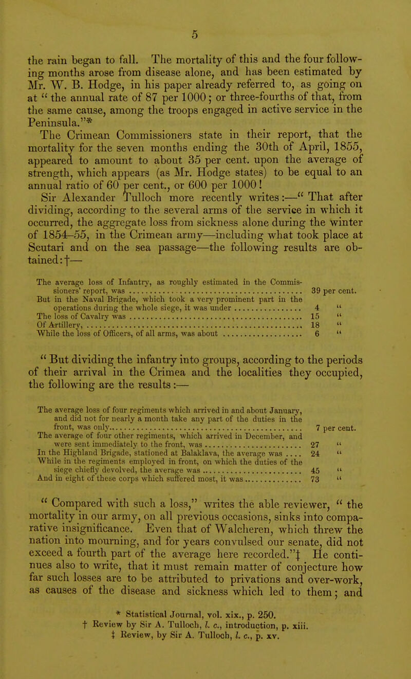 the ruin began to fall. The mortality of this and the four follow- ing months arose from disease alone, and has been estimated by Mr. W. B. Hodge, in his paper already referred to, as going on at the annual rate of 87 per 1000; or three-fourths of that, from the same cause, among the troops engaged in active service in the Peninsula.* The Crimean Commissioners state in their report, that the mortality for the seven months ending the 30th of April, 1855, appeared to amount to about 35 per cent, upon the average of strength, which appears (as Mr. Hodge states) to be equal to an annual ratio of 60 per cent,, or 600 per 1000! Sir Alexander Tulloch more recently writes:— That after dividing, according to the several arms of the service in which it occurred, the aggi-egate loss from sickness alone during the winter of 1854-55, in the Crimean army—including what took place at Scutari and on the sea passage—the following results are ob- tained rf— The average loss of Infantry, as roughly estimated in the Commis- sioners' report, was 39 per cent. But in the Naval Brigade, wliich took a very prominent part in the operations during the whole siege, it was under 4 The loss of Cavalry was , 15 Of Artillery, 18 While the loss of Officers, of all arms, was about 6 But dividing the infantry into groups, according to the periods of their arrival in the Crimea and the localities they occupied, the following are the results :— The average loss of four regiments which arrived in and about January, and did not for nearly a month take any part of the duties in the front, was only 7 per cent. The average of four other regiments, which arrived in December, and were sent immediately to the front, was 27 In the Highland Brigade, stationed at Balaklava, the average was 24 While in the regiments employed in front, on which the duties of the siege chiefly devolved, the average was 45 And in eight of these corps wliich suffered most, it was 73 Compared with such a loss, writes the able reviewer, the mortality in our army, on all previous occasions, sinks into compa- rative insignificance. Even that of Walcheren, which threw the nation into mourning, and for years convulsed our senate, did not exceed a fourth part of the average here recorded.! He conti- nues also to write, that it must remain matter of conjecture how far such losses are to be attributed to privations and over-work, as causes of the disease and sickness which led to them; and * Statistical Journal, vol. xix., p. 250. t Review by Sir A. Tulloch, I. c, introduction, p. xiii. X Review, by Sir A. Tulloch, I. c, p. xv.