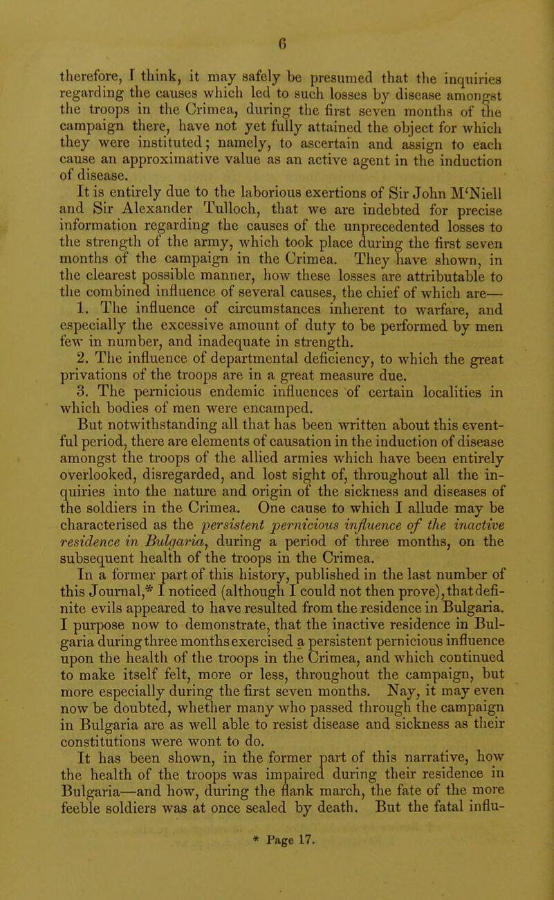 therefore, I think, it may safely be presumed that tlie inquiries regarding the causes which led to such losses by disease amongst the troops in the Crimea, during the first seven months of tlie campaign there, have not yet fully attained the object for which they were instituted; namely, to ascertain and assign to each cause an approximative value as an active agent in the induction of disease. It is entirely due to the laborious exertions of Sir John M'Niell and Sir Alexander TuUoch, that we are indebted for precise information regarding the causes of the unprecedented losses to the strength of the army, which took place during the first seven months of the campaign in the Crimea. They have shown, in the clearest possible manner, how these losses are attributable to the combined influence of several causes, the chief of which are— 1. The influence of circumstances inherent to warfare, and especially the excessive amount of duty to be performed by men few in number, and inadequate in strength. 2. The influence of departmental deficiency, to which the great privations of the troops are in a great measure due. 3. The pernicious endemic influences of certain localities in which bodies of men were encamped. But notwithstanding all that has been written about this event- ful period, there are elements of causation in the induction of disease amongst the troops of the allied armies which have been entirely overlooked, disregarded, and lost sight of, throughout all the in- quiries into the nature and origin of the sickness and diseases of the soldiers in the Crimea. One cause to which I allude may be characterised as the persistent pernicious influence of the inactive residence in Bulgaria^ during a period of three months, on the subsequent health of the troops in the Crimea. In a former part of this history, published in the last number of this Journal,* I noticed (although I could not then prove), that defi- nite evils appeared to have resulted from the residence in Bulgaria. I purpose now to demonstrate, that the inactive residence in Bul- garia during three months exercised a persistent pernicious influence upon the health of the troops in the Crimea, and which continued to make itself felt, more or less, throughout the campaign, but more especially during the first seven months. Nay, it may even now be doubted, whether many who passed through the campaign in Bulgaria are as well able to resist disease and sickness as their constitutions were wont to do. It has been shown, in the former part of this narrative, how the health of the troops was impaired during their residence in Bulgaria—and how, during the flank march, the fate of the more feeble soldiers was at once sealed by death. But the fatal influ- * Page 17.