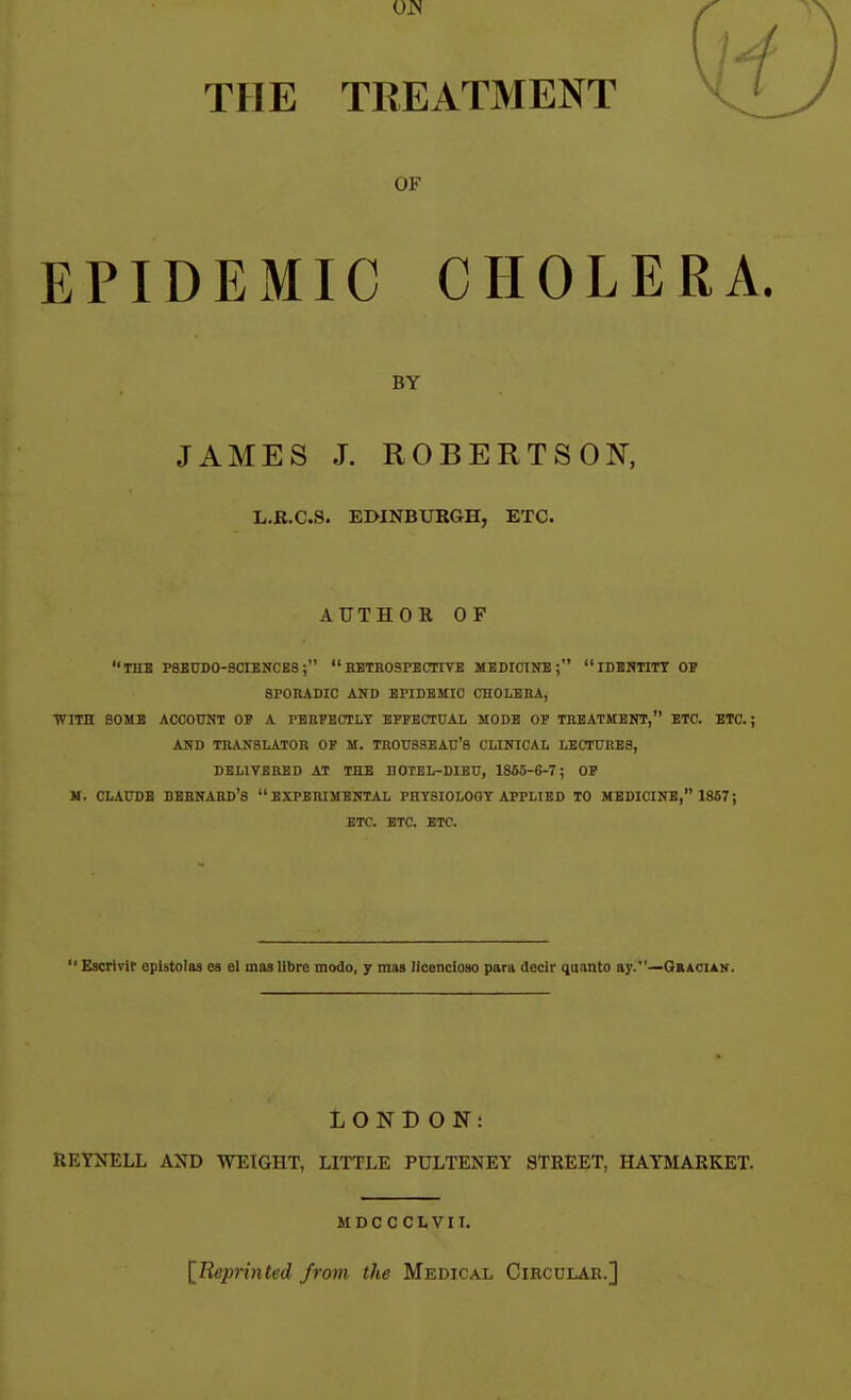 OJN THE TREATMENT OF EPIDEMIC CHOLERA. BY JAMES J. ROBERTSON, L.E.C.8. EMNBURGH, ETC. AUTHOR OF THB PSEUDO-SCIENCES;  BETHOSPECTIVE MEDICINE; IDENTITY OP SPORADIC AND EPIDEMIC CHOLEBA, ■fflTH BOMB ACCOUNT OP A PEBPHCTLT EPPECTUAL MODE OP TBEATMBNT, ETC. ETC.; AND TRANSLATOn OF M. TROUSSEAU'S CLINICAL LECTURES, DELIVERED AT THE DOTEL-DIEU, 1865-6-7; OP M. CLAUDE DBBNAHD's  EXPERISTENTAL PHTSIOLOOY APPLIED TO MEDICINE, 1867; ETC. ETC. ETC.  Escrivir cpistolas es el mas libre modo, y mas licencloso para decir quanto ay.—Gbacian. LONDON: RETNELL AND WEIGHT, LITTLE PDLTENEY STREET, HATMARKET. MDCCCLVII. IReprinted from the Medical Circular.]