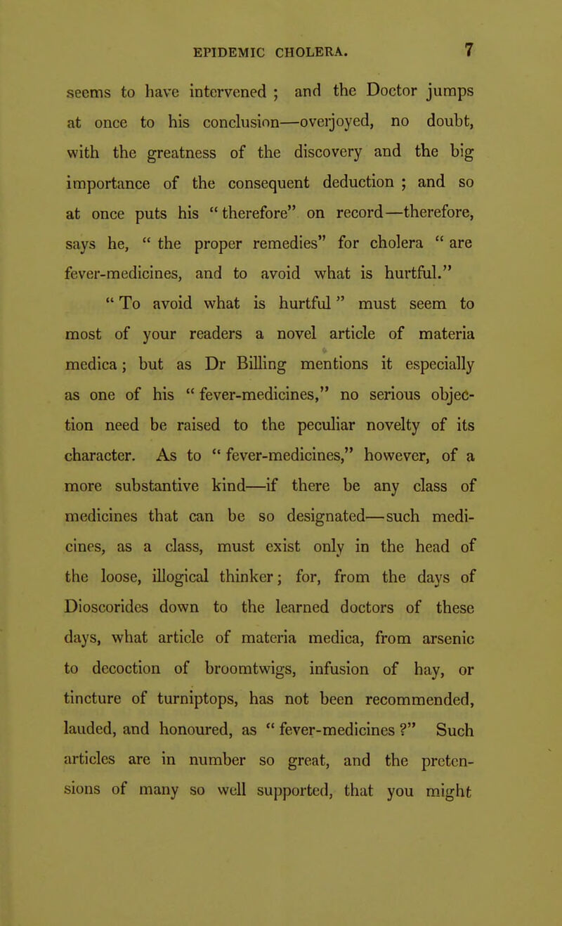 seems to have intervened ; and the Doctor jumps at once to his concbisinn—overjoyed, no doubt, with the greatness of the discovery and the big importance of the consequent deduction ; and so at once puts his therefore on record—therefore, says he,  the proper remedies for cholera  are fever-medicines, and to avoid what is hurtful.  To avoid what is hurtful must seem to most of your readers a novel article of materia medica; but as Dr Billing mentions it especially as one of his  fever-medicines, no serious objec- tion need be raised to the peculiar novelty of its character. As to  fever-medicines, however, of a more substantive kind—if there be any class of medicines that can be so designated—such medi- cines, as a class, must exist only in the head of the loose, illogical thinker; for, from the days of Dioscorides down to the learned doctors of these days, what article of materia medica, from arsenic to decoction of broomtwigs, infusion of hay, or tincture of turniptops, has not been recommended, lauded, and honoured, as  fever-medicines ? Such articles are in number so great, and the preten- sions of many so well supported, that you m.ight