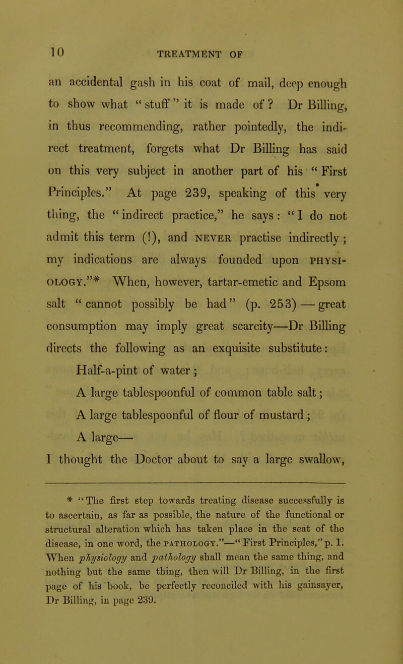 an accidental gash in his coat of mail, deep enough to show what  stuff  it is made of ? Dr Billing, in thus recommending, rather pointedly, the indi- rect treatment, forgets what Dr Billing has said on this very suhject in another part of his  First Principles. At page 239, speaking of this very thing, the  indirect practice, he says :  I do not admit this term (!), and never practise indirectly; my indications are always founded upon physi- ology.* When, however, tartar-emetic and Epsom salt cannot possibly be had (p. 253)—great consumption may imply great scarcity—Dr Billing directs the following as an exquisite substitute: Half-a-pint of water; A large tablespoonful of common table salt; A large tablespoonful of flour of mustard; A large— I thought the Doctor about to say a large swallow, *  The first step towards treating disease successfully is to ascertain, as far as possible, tlie nature of tlie functional or structural alteration which has taken place in the seat of the disease, in one word, the pathology.—First Principles,p. 1. When physiology and pathology shall mean the same thing, and nothing but the same thing, then will Dr Billing, in the first page of his book, be perfectly reconciled with his gainsayor, Dr Billing, in page 239.