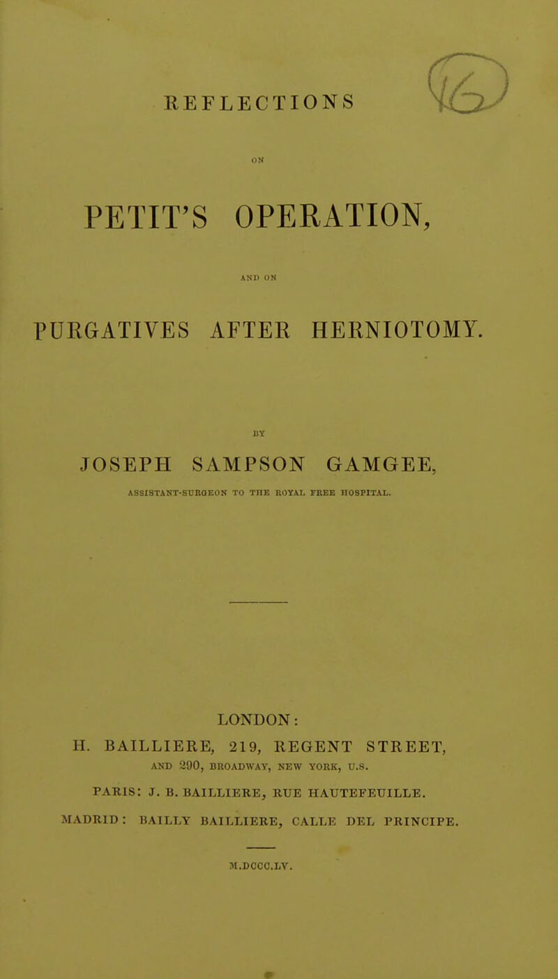 ON PETIT'S OPERATION, PURGATIVES AFTER HERNIOTOMY. JOSEPH SAMPSON GAMGEE, LONDON: H. BAILLIERE, 219, REGENT STREET, AND 290, BROADWAY, NEW YOBK, U.S. PAKIS: J. B. BAILLIERE, KUE HATJTEFEUILLE. MADRID : BAILLY BAILLIERE, CALLE DEL PRINCIPE. AND ON BY ASSISTANT-SUROEON TO THE ROYAL FREE HOSPITAL. M.DCCC.IiV.