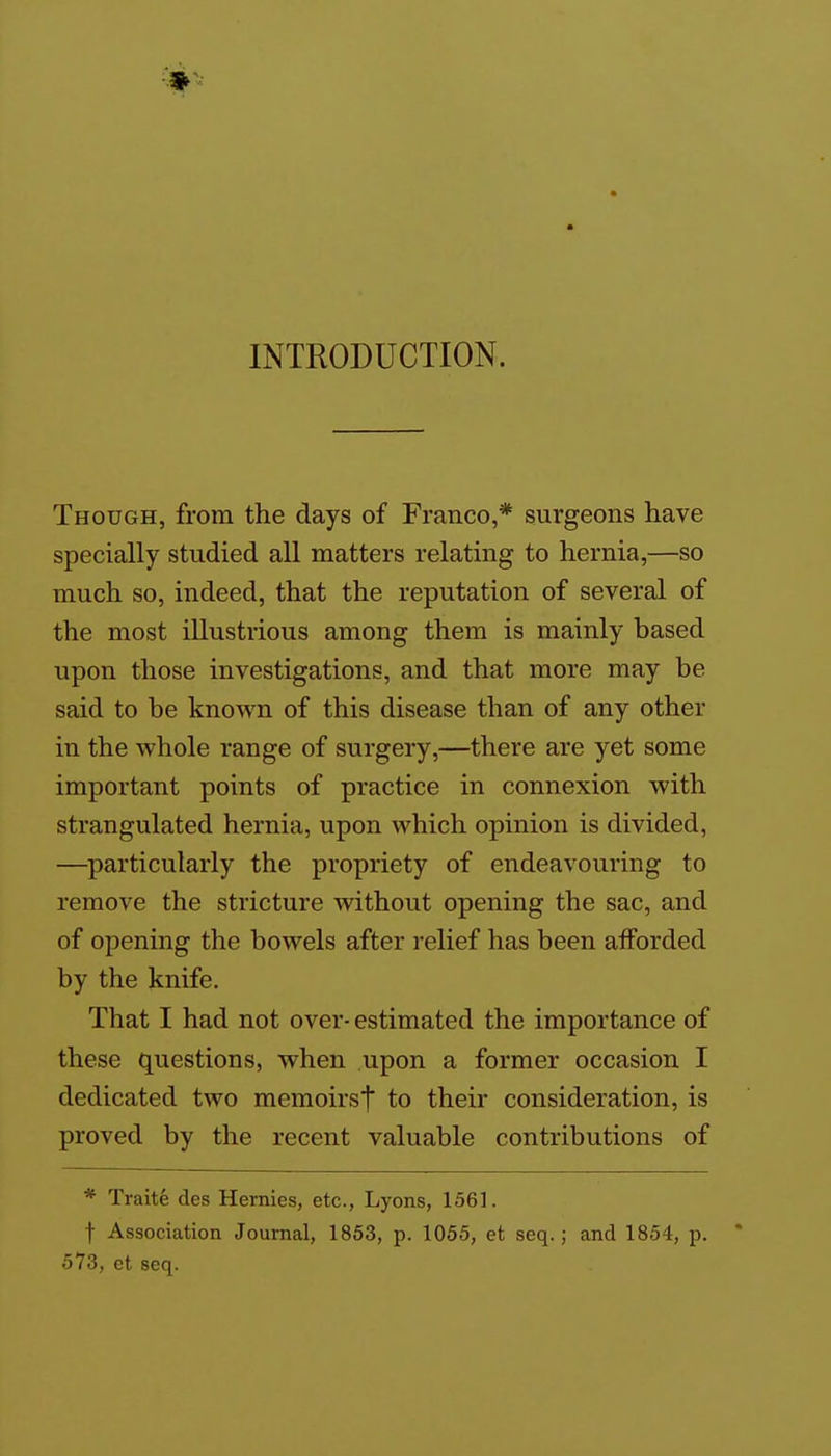 INTRODUCTION. Though, from the days of Franco,* surgeons have specially studied all matters relating to hernia,—so much so, indeed, that the reputation of several of the most illustrious among them is mainly based upon those investigations, and that more may be said to be known of this disease than of any other in the whole range of surgery,—there are yet some important points of practice in connexion with strangulated hernia, upon which opinion is divided, —particularly the propriety of endeavouring to remove the stricture without opening the sac, and of opening the bowels after relief has been afforded by the knife. That I had not over- estimated the importance of these questions, when upon a former occasion I dedicated two memoirsf to their consideration, is proved by the recent valuable contributions of * Traite des Hernies, etc., Lyons, 1561. t Association Journal, 1853, p. 1055, et seq.; and 1854, p.  573, et seq.