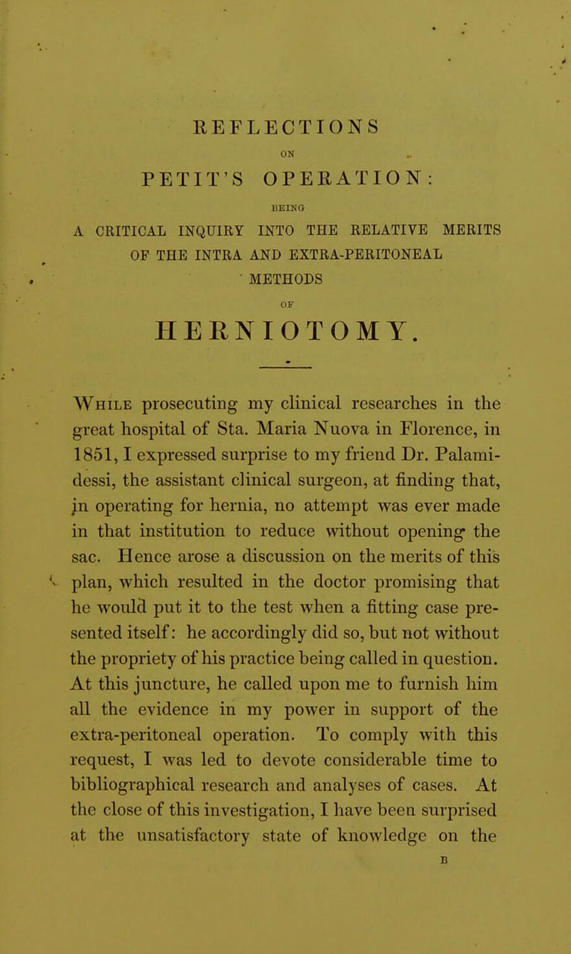 ON PETIT'S OPERATION: BEING A CRITICAL INQUIRY INTO THE RELATIVE MERITS OF THE INTRA AND EXTRA-PERITONEAL ■ METHODS OF HERNIOTOMY. AVhile prosecuting my clinical researches in the great hospital of Sta. Maria Nuova in Florence, in 1851,1 expressed surprise to my friend Dr. Palami- dessi, the assistant clinical surgeon, at finding that, ;n operating for hernia, no attempt was ever made in that institution to reduce without opening the sac. Hence arose a discussion on the merits of this plan, which resulted in the doctor promising that he would put it to the test when a fitting case pre- sented itself: he accordingly did so, but not without the propriety of his practice being called in question. At this juncture, he called upon me to furnish him all the evidence in my power in support of the extra-peritoneal operation. To comply with this request, I was led to devote considerable time to bibliographical research and analyses of cases. At the close of this investigation, I have been surprised at the unsatisfactory state of knoAvledge on the B