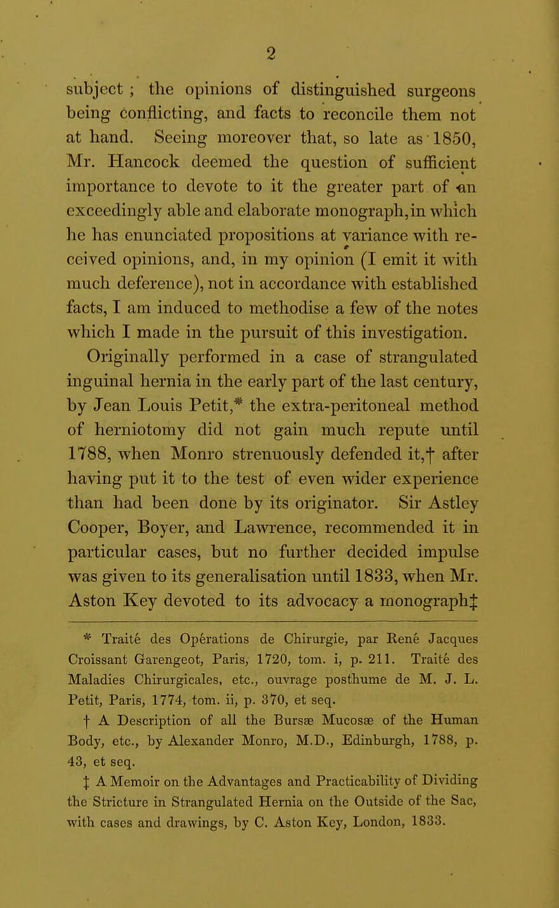 subject ; the opinions of distinguished surgeons being conflicting, and facts to reconcile them not at hand. Seeing moreover that, so late as 1850, Mr, Hancock deemed the question of sufficient importance to devote to it the greater part of -an exceedingly able and elaborate monograph,in which he has enunciated propositions at variance with re- ceived opinions, and, in my opinion (I emit it with much deference), not in accordance with established facts, I am induced to methodise a few of the notes which I made in the pursuit of this investigation. Originally performed in a case of strangulated inguinal hernia in the early part of the last century, by Jean Louis Petit,* the extra-peritoneal method of herniotomy did not gain much repute until 1788, when Monro strenuously defended it,f after having put it to the test of even wider experience than had been done by its originator. Sir Astley Cooper, Boyer, and Lawrence, recommended it in particular cases, but no further decided impulse was given to its generalisation until 1833, when Mr. Aston Key devoted to its advocacy a monograph^ * Traite des Operations de Chiiurgie, par Rene Jacques Croissant Garengeot, Paris, 1720, torn, i, p. 211. Traite des Maladies Chirurgicales, etc., ouvrage postliume de M. J. L. Petit, Paris, 1774, torn, ii, p. 370, et seq. f A Description of all the Bursse Mucosae of the Human Body, etc., by Alexander Monro, M.D., Edinburgh, 1788, p. 43, et seq. X A Memoir on the Advantages and Practicability of Dividing the Stricture in Strangulated Hernia on the Outside of the Sac, with cases and drawings, by C. Aston Key, London, 1833.