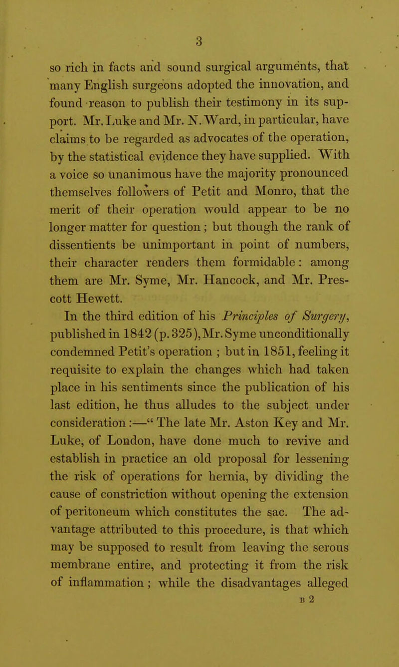 so rich in facts and sound surgical arguments, that many English surgeons adopted the innovation, and found reason to publish their testimony in its sup- port. Mr. Luke and Mr- N. Ward, in particular, have claims to be regarded as advocates of the operation, by the statistical evidence they have supplied. With a voice so unanimous have the majority pronounced themselves followers of Petit and Monro, that the merit of their operation would appear to be no longer matter for question; but though the rank of dissentients be unimportant in point of numbers, their character renders them formidable: among them are Mr. Syme, Mr. Hancock, and Mr. Pres- cott Hewett. In the third edition of his Principles of Surgery, published in 1842 (p. 325), Mr. Syme unconditionally condemned Petit's operation ; but in 1851, feeling it requisite to explain the changes which had taken place in his sentiments since the publication of his last edition, he thus alludes to the subject under consideration:— The late Mr. Aston Key and Mr. Luke, of London, have done much to revive and establish in practice an old proposal for lessening the risk of operations for hernia, by dividing the cause of constriction without opening the extension of peritoneum which constitutes the sac. The ad- vantage attributed to this procedure, is that which may be supposed to result from leaving the serous membrane entire, and protecting it from the risk of inflammation; while the disadvantages alleged B 2