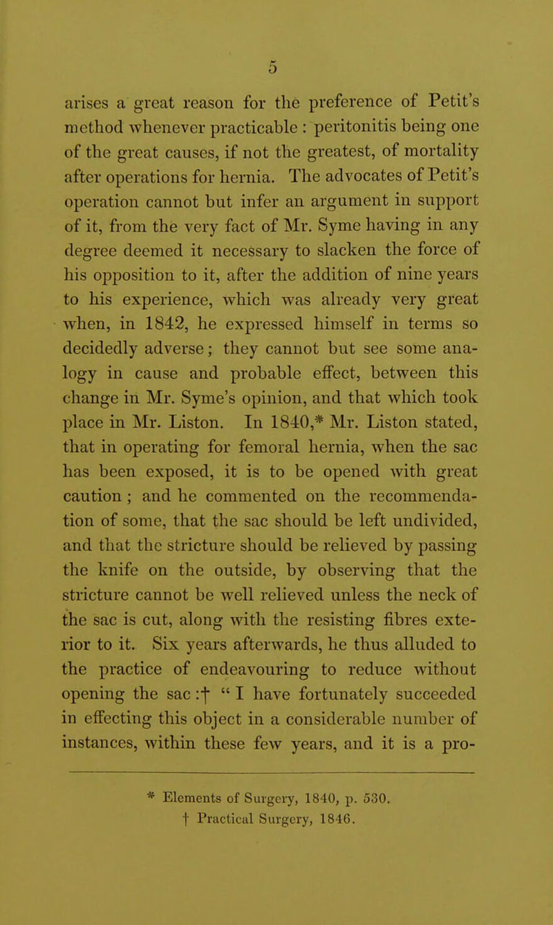 arises a great reason for the preference of Petit's method whenever practicable : peritonitis being one of the great causes, if not the greatest, of mortality- after operations for hernia. The advocates of Petit's operation cannot but infer an argument in support of it, from the very fact of Mr. Syme having in any degree deemed it necessary to slacken the force of his opposition to it, after the addition of nine years to his experience, which was already very great when, in 1842, he expressed himself in terms so decidedly adverse; they cannot but see some ana- logy in cause and probable effect, between this change in Mr. Syme's opinion, and that which took place in Mr. Listen. In 1840,* Mr. Liston stated, that in operating for femoral hernia, when the sac has been exposed, it is to be opened with great caution; and he commented on the recommenda- tion of some, that the sac should be left undivided, and that the stricture should be relieved by passing the knife on the outside, by observing that the stricture cannot be well relieved unless the neck of the sac is cut, along with the resisting fibres exte- rior to it. Six years afterwards, he thus alluded to the practice of endeavouring to reduce without opening the sac if I have fortunately succeeded in effecting this object in a considerable number of instances, within these few years, and it is a pro- * Elements of Surgery, 1840, p. 530. t Practical Surgery, 1846.