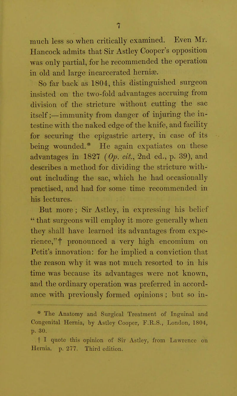 mucli less so when critically examined. Even Mr. Hancock admits that Sir Astley Cooper's opposition was only partial, for he recommended the operation in old and large incarcerated hernise. So far back as 1804, this distinguished surgeon insisted on the two-fold advantages accruing from di^dsion of the stricture without cutting the sac itself;—immunity from danger of injuring the in- testine with the naked edge of the knife, and facility for securing the epigastric artery, in case of its being wounded.* He again expatiates on these advantages in 1827 {Op. cit, 2nd ed., p. 39), and describes a method for dividing the stricture with- out including the sac, which he had occasionally practised, and had for some time recommended in his lectures. But more ; Sir Astley, in expressing his belief  that surgeons Avill employ it more generally when they shall have learned its advantages from expe- rience, t pronounced a very high encomium on Petit's innovation: for he implied a conviction that the reason why it was not much resorted to in his time was because its advantages were not known, and the ordinary operation was preferred in accord- ance with previously formed opinions ; but so in- * The Anatomy and Surgical Treatment of Inguinal and Congenital Hernia, by Astley Cooper, F.R.S., London, 1804, p. 30. t I quote this opinion of Sir Astley, from Lawrence on Hernia, p. 277. Third edition.