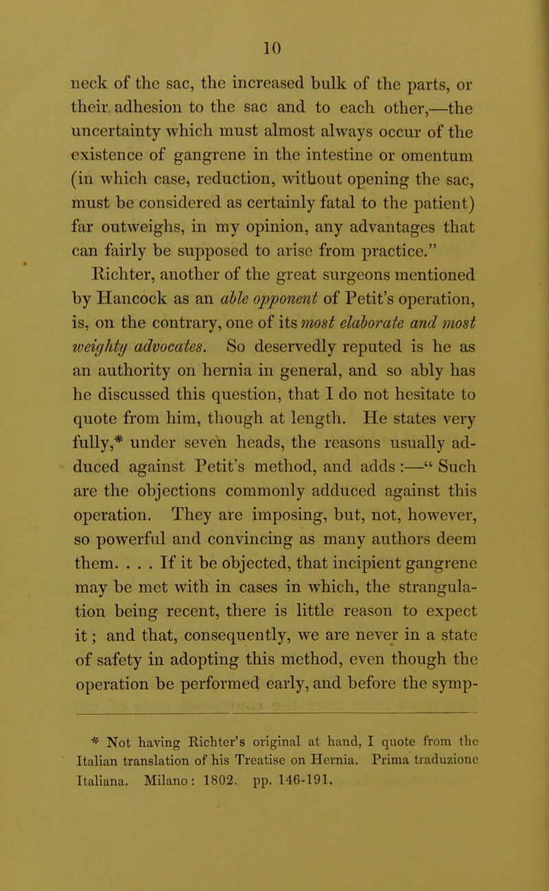 neck of the sac, the increased bulk of the parts, or their, adhesion to the sac and to each other,—the uncertainty which must almost always occur of the existence of gangrene in the intestine or omentum (in which case, reduction, without opening the sac, must be considered as certainly fatal to the patient) far outweighs, in my opinion, any advantages that can fairly be supposed to arise from practice. Richter, another of the great surgeons mentioned by Hancock as an ahle opponent of Petit's oj^eration, is, on the contrary, one of its most elaborate and most iveighty advocates. So deservedly reputed is he as an authority on hernia in general, and so ably has he discussed this question, that I do not hesitate to quote from him, though at length. He states very fully,* under seven heads, the reasons usually ad- duced against Petit's method, and adds :— Such are the objections commonly adduced against this operation. They are imposing, but, not, however, so powerful and convincing as many authors deem them. ... If it be objected, that incipient gangrene may be met with in cases in which, the strangula- tion being recent, there is little reason to expect it; and that, consequently, we are never in a state of safety in adopting this method, even though the operation be performed early, and before the symp- * Not having Richter's original at hand, I quote from the Italian translation of his Treatise on Hernia. Prima traduzionc Italiana. Milano:1802. pp. 146-191.