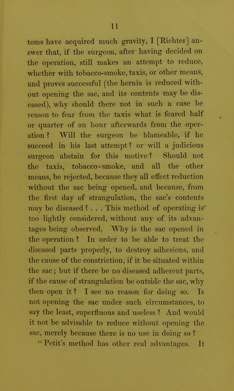toms have acquired much gravity, I [Richter] an- swer that, if the surgeon, after having decided on the operation, still makes an attempt to reduce, whether with tobacco-smoke, taxis, or other means, and proves successful (the hernia is reduced with- out opening the sac, and its contents may be dis- eased), why should there not in such a case be reason to fear from the taxis what is feared half or quarter of an hour afterwards from the oper- ation ] Will the surgeon be blameable, if he succeed in his last attempt ■? or will a judicious surgeon abstain for this motiveShould not the taxis, tobacco - smoke, and all the other means, be rejected, because they all eifect reduction without the sac being opened, and because, from the first day of strangulation, the sac's contents may be diseased 1 . . . This method of operating is too lightly considered, without any of its advan- tages being observed. Why is the sac opened in the operation In order to be able to treat the diseased parts properly, to destroy adhesions, and the cause of the constriction, if it be situated within the sac; but if there be no diseased adherent parts, if the cause of strangulation be outside the sac, why then open it'? I see no reason for doing so. Is not opening the sac under such circumstances, to say the least, superfluous and useless ? And would it not be advisable to reduce without opening the sac, merely because there is no use in doing so ?  Petit's method has other real advantages. It