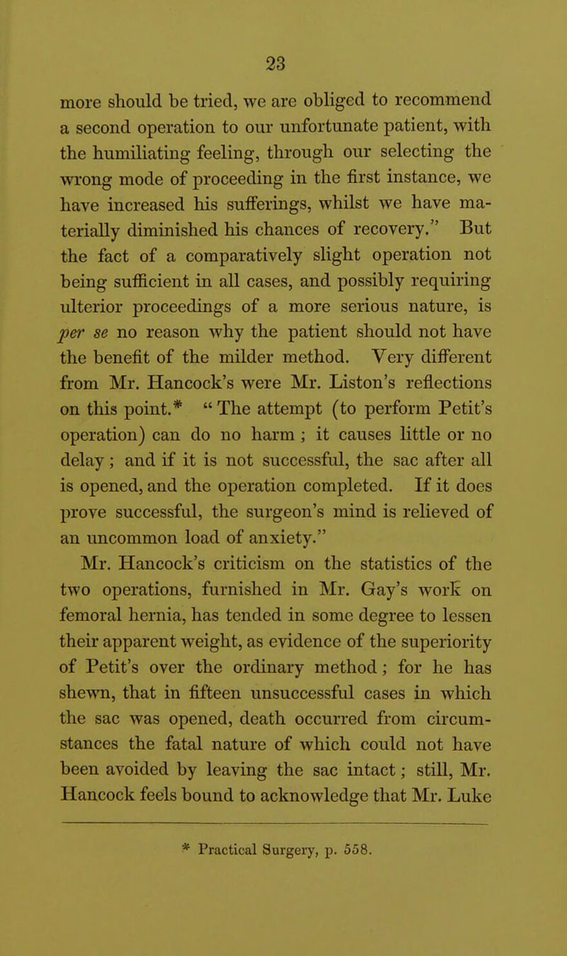 more should be tried, we are obliged to recommend a second operation to our unfortunate patient, with the humiliating feeling, through our selecting the wrong mode of proceeding in the first instance, we have increased his sufierings, whilst we have ma- terially diminished his chances of recovery. But the fact of a comparatively slight operation not being sufficient in all cases, and possibly requiring ulterior proceedings of a more serious nature, is per se no reason why the patient should not have the benefit of the milder method. Very difiTerent from Mr. Hancock's were Mr. Liston's reflections on this point.*  The attempt (to perform Petit's operation) can do no harm; it causes little or no delay; and if it is not successful, the sac after all is opened, and the operation completed. If it does prove successful, the surgeon's mind is relieved of an uncommon load of anxiety. Mr. Hancock's criticism on the statistics of the two operations, furnished in Mr. Gay's work on femoral hernia, has tended in some degree to lessen their apparent weight, as evidence of the superiority of Petit's over the ordinary method; for he has shewn, that in fifteen unsuccessful cases in which the sac was opened, death occurred from circum- stances the fatal nature of which could not have been avoided by leaving the sac intact; still, Mr. Hancock feels bound to acknowledge that Mr. Luke * Practical Surgery, p. 558.