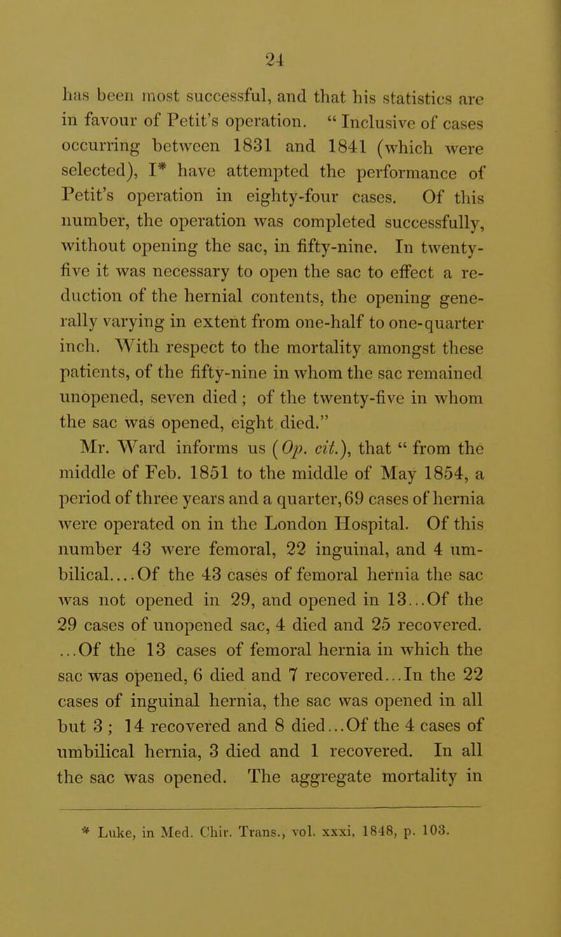 has been most successful, and that his statistics are in favour of Petit's operation.  Inclusive of cases occurring between 1831 and 1841 (which were selected), I* have attempted the performance of Petit's operation in eighty-four cases. Of this number, the operation was completed successfully, without opening the sac, in fifty-nine. In twenty- five it was necessary to open the sac to effect a re- duction of the hernial contents, the opening gene- rally varying in extent from one-half to one-quarter inch. With respect to the mortality amongst these patients, of the fifty-nine in whom the sac remained unopened, seven died ; of the twenty-five in whom the sac was opened, eight died. Mr. Ward informs us (0/?. eit.), that  from the middle of Feb. 1851 to the middle of May 1854, a period of three years and a quarter, 69 cases of hernia were operated on in the London Hospital. Of this number 43 were femoral, 22 inguinal, and 4 um- bilical Of the 43 cases of femoral hernia the sac was not opened in 29, and opened in 13...Of the 29 cases of unopened sac, 4 died and 25 recovered. ... Of the 13 cases of femoral hernia in which the sac was opened, 6 died and 7 recovered...In the 22 cases of inguinal hernia, the sac was opened in all but 3 ; 14 recovered and 8 died... Of the 4 cases of nmhilical hernia, 3 died and 1 recovered. In all the sac was opened. The aggregate mortality in * Luke, in Med. Chir. Trans., vol. xxxi, 1848, p. 103.