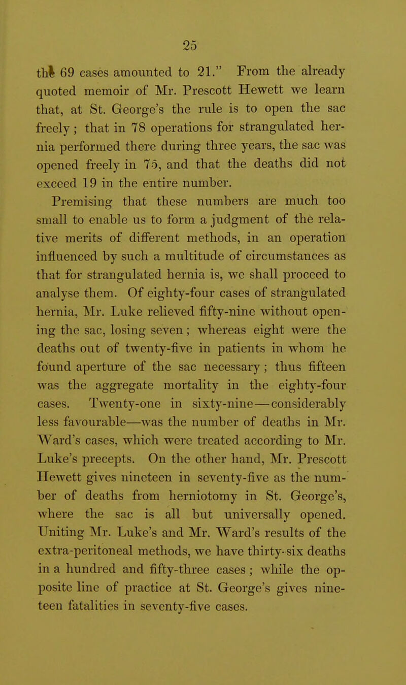 thi 69 cases amounted to 21. From the already quoted memoir of Mr. Prescott Hewett we learn that, at St. George's the rule is to open the sac freely ; that in 78 operations for strangulated her- nia performed there during three years, the sac was opened freely in 75, and that the deaths did not exceed 19 in the entire number. Premising that these numbers are much too small to enable us to form a judgment of the rela- tive merits of different methods, in an operation influenced by such a multitude of circumstances as that for strangulated hernia is, we shall proceed to analyse them. Of eighty-four cases of strangulated hernia, Mr. Luke relieved fifty-nine without open- ing the sac, losing seven; whereas eight were the deaths out of twenty-five in patients in whom he found aperture of the sac necessary; thus fifteen was the aggregate mortality in the eighty-four cases. Twenty-one in sixty-nine—considerably less favourable—was the number of deaths in Mr. Ward's cases, which were treated according to Mr. Luke's precepts. On the other hand, Mr. Prescott Hewett gives nineteen in seventy-five as the num- ber of deaths from herniotomy in St. George's, where the sac is all but universally opened. Uniting Mr. Luke's and Mr. Ward's results of the extra-peritoneal methods, we have thirty-six deaths in a hundred and fifty-three cases ; while the op- posite line of practice at St. George's gives nine- teen fatalities in seventy-five cases.