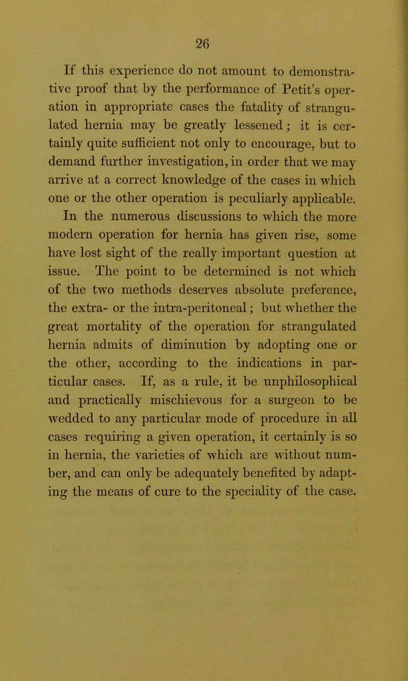 If this experience do not amount to demonstra- tive proof that by the performance of Petit's oper- ation in appropriate cases the fatality of strangu- lated hernia may be greatly lessened; it is cer- tainly quite suflacient not only to encourage, but to demand further investigation, in order that we may arrive at a correct knowledge of the cases in which one or the other operation is peculiarly applicable. In the numerous discussions to which the more modern operation for hernia has given rise, some have lost sight of the really important question at issue. The point to be determined is not which of the two methods deserves absolute preference, the extra- or the intra-peritoneal; but whether the great mortality of the operation for strangulated hernia admits of diminution by adopting one or the other, according to the indications in par- ticular cases. If, as a rule, it be unphilosophical and practically mischievous for a surgeon to be wedded to any particular mode of procedure in all cases requiring a given operation, it certainly is so in hernia, the varieties of which are without num- ber, and can only be adequately benefited by adapt- ing the means of cure to the speciality of the case.