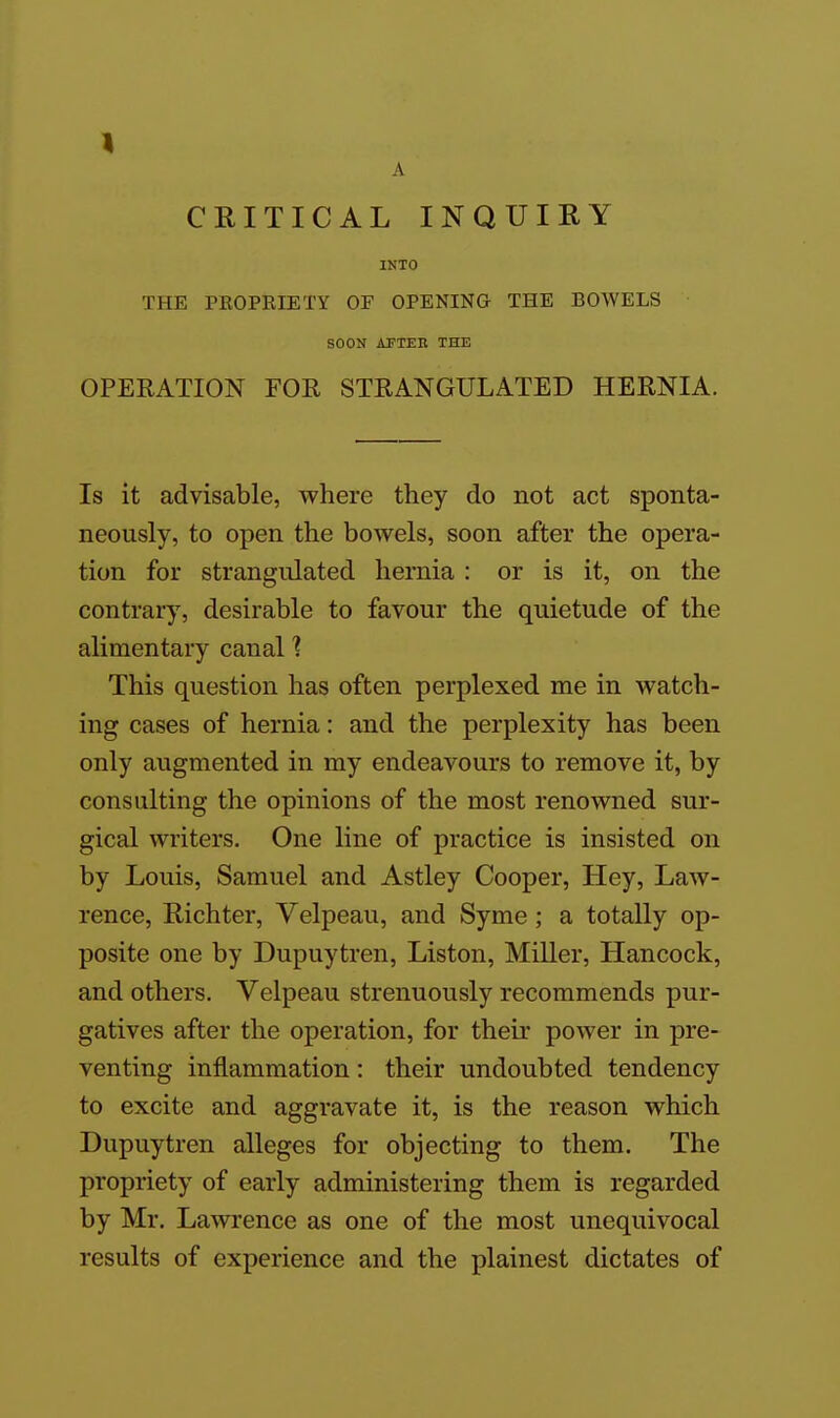 A CRITICAL INQUIRY INTO THE PEOPBIETY OF OPENING THE BOWELS SOON AFTER THE OPERATION FOR STRANGULATED HERNIA. Is it advisable, where they do not act sponta- neously, to open the bowels, soon after the opera- tion for strangulated hernia : or is it, on the contrary, desirable to favour the quietude of the alimentary canal ? This question has often perplexed me in watch- ing cases of hernia: and the perplexity has been only augmented in my endeavours to remove it, by consulting the opinions of the most renowned sur- gical writers. One line of practice is insisted on by Louis, Samuel and Astley Cooper, Hey, Law- rence, Richter, Velpeau, and Syme ; a totally op- posite one by Dupuytren, Liston, Miller, Hancock, and others. Velpeau strenuously recommends pur- gatives after the operation, for their power in pre- venting inflammation: their undoubted tendency to excite and aggravate it, is the reason which Dupuytren alleges for objecting to them. The propriety of early administering them is regarded by Mr. Lawrence as one of the most unequivocal results of experience and the plainest dictates of