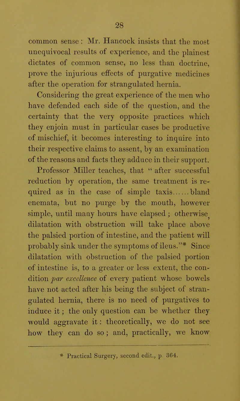 common sense: Mr. Hancock insists that the most unequivocal results of experience, and the plainest dictates of common sense, no less than doctrine, prove the injurious effects of purgative medicines after the operation for strangulated hernia. Considering the great experience of the men who have defended each side of the question, and the certainty that the very opposite practices which they enjoin must in particular cases be productive of mischief, it becomes interesting to inquire into their respective claims to assent, by an examination of the reasons and facts they adduce in their support. Professor Miller teaches, that  after successful reduction by operation, the same treatment is re- quired as in the case of simple taxis bland enemata, but no purge by the mouth, hoAvever simple, until many hours have elapsed; otherwise^ dilatation with obstruction will take place above the palsied portion of intestine, and the patient will probably sink under the symptoms of ileus.* Since dilatation with obstruction of the palsied portion of intestine is, to a greater or less extent, the con- dition par excellence of every patient whose bowels have not acted after his being the subject of stran- gulated hernia, there is no need of purgatives to induce it; the only question can be whether they would aggravate it: theoretically, we do not see how they can do so ; and, practically, we know * Practical Surgery, second edit., p 364.