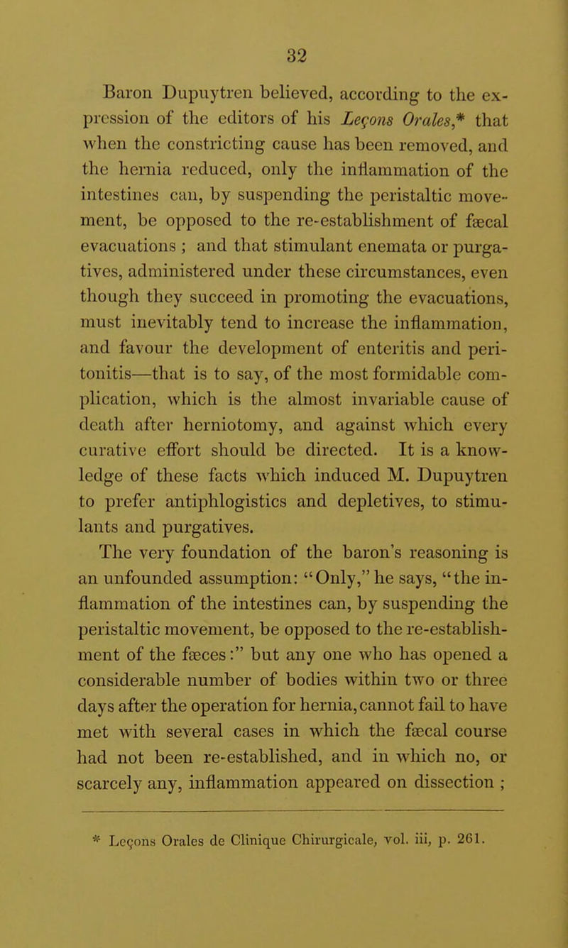 Baron Dupuytren believed, according to the ex- pression of the editors of his Legons Orales* that when the constricting cause has been removed, and the hernia reduced, only the inflammation of the intestines can, by suspending the peristaltic move- ment, be opposed to the re-establishment of faecal evacuations ; and that stimulant enemata or purga- tives, administered under these circumstances, even though they succeed in promoting the evacuations, must inevitably tend to increase the inflammation, and favour the development of enteritis and peri- tonitis—that is to say, of the most formidable com- plication, which is the almost invariable cause of death after herniotomy, and against which every curative efibrt should be directed. It is a know- ledge of these facts which induced M. Dupuytren to prefer antiphlogistics and depletives, to stimu- lants and purgatives. The very foundation of the baron's reasoning is an unfounded assumption: Only, he says, the in- flammation of the intestines can, by suspending the peristaltic movement, be opposed to the re-establish- ment of the faeces: but any one who has opened a considerable number of bodies within two or three days after the operation for hernia, cannot fail to have met with several cases in which the faecal course had not been re-established, and in which no, or scarcely any, inflammation appeared on dissection ; * Legons Orales de Clinique Chirurgicale, vol. iii, p. 261.