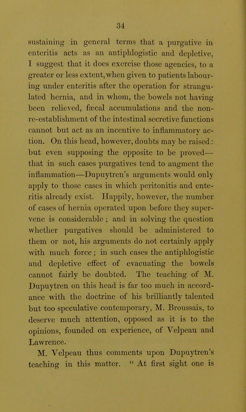 u sustaining in general terms that a purgative in enteritis acts as an antiphlogistic and depletive, I suggest that it does exercise those agencies, to a greater or less extent, when given to patients labour- ing under enteritis after the operation for strangu- lated hernia, and in v^^hom, the bowels not having been relieved, faecal accumulations and the non- re-establishment of the intestinal secretive functions cannot but act as an incentive to inflammatory ac- tion. On this head, however, doubts may be raised: but even supposing the opposite to be proved— that in such cases purgatives tend to augment the inflammation—Dupuytren's arguments would only apply to those cases in which peritonitis and ente- ritis already exist, Ilappily, however, the number of cases of hernia operated upon before they super- vene is considerable ; and in solving the question whether purgatives should be administered to them or not, his arguments do not certainly apply with much force; in such cases the antiphlogistic and depletive efiect of evacuating the bowels cannot fairly be doubted. The teaching of M. Dupuytren on this head is far too much in accord- ance with the doctrine of his brilliantly talented but too speculative contemporary, M. Broussais, to deserve much attention, opposed as it is to the opinions, founded on experience, of Velpeau and Lawrence. M. Velpeau thus comments upon Dupuytren's teaching in this matter.  At first sight one is