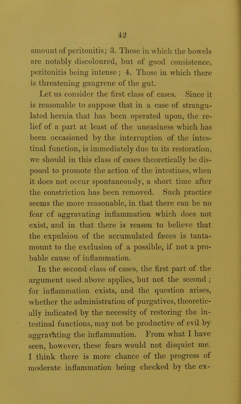 amount of peritonitis; 3. Those in which the bowels are notably discoloured, but of good consistence, peritonitis being intense; 4. Those in which there is threatening gangrene of the gut. Let us consider the first class of cases. Since it is reasonable to suppose that in a case of strangu- lated hernia that has been operated upon, the re- lief of a part at least of the uneasiness which has been occasioned by the interruption of the intes- tinal function, is immediately due to its restoration, we should in this class of cases theoretically be dis- posed to promote the action of the intestines, when it does not occur spontaneously, a short time after the constriction has been removed. Such practice seems the more reasonable, in that there can be no fear of aggravating inflammation which does not exist, and in that there is reason to believe that the expulsion of the accumulated fseces is tanta- mount to the exclusion of a possible, if not a pro- bable cause of inflammation. In the second class of cases, the first part of the argument used above applies, but not the second ; for inflammation exists, and the question arises, whether the administration of purgatives, theoretic- ally indicated by the necessity of restoring the in- testinal functions, may not be productive of evil by aggra^'^ting the inflammation. From what I have seen, however, these fears would not disquiet me. I think there is more chance of the progress of moderate inflammation being checked by the ex-