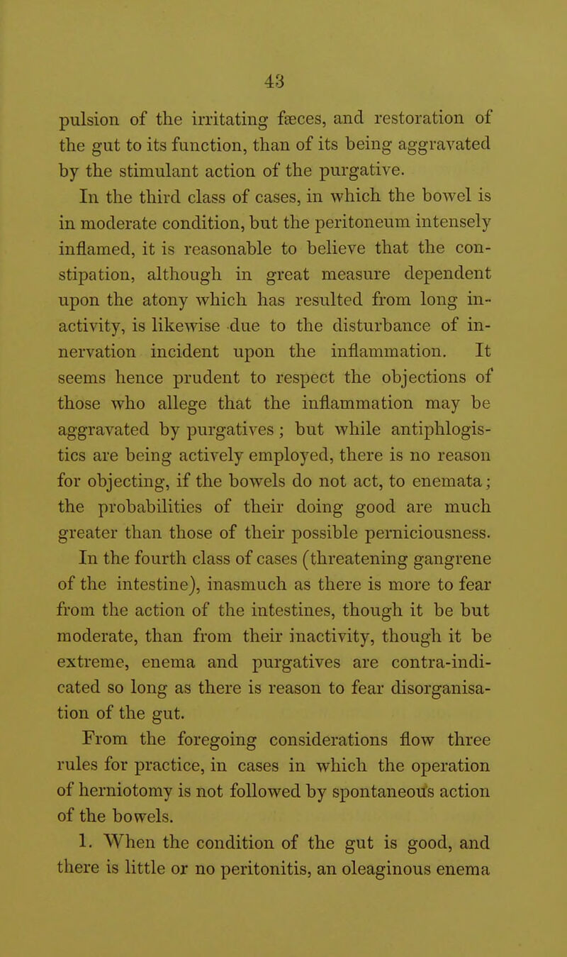 pulsion of the irritating feces, and restoration of the gut to its function, than of its being aggravated by the stimulant action of the purgative. In the third class of cases, in which the bowel is in moderate condition, but the peritoneum intensely inflamed, it is reasonable to believe that the con- stipation, although in great measure dependent upon the atony which has resulted from long in- activity, is likewise due to the disturbance of in- nervation incident upon the inflammation. It seems hence prudent to respect the objections of those Avho allege that the inflammation may be aggravated by purgatives; but while antiphlogis- tics are being actively employed, there is no reason for objecting, if the bowels do not act, to enemata; the probabilities of their doing good are much greater than those of their possible perniciousness. In the fourth class of cases (threatening gangrene of the intestine), inasmuch as there is more to fear from the action of the intestines, though it be but moderate, than from their inactivity, though it be extreme, enema and purgatives are contra-indi- cated so long as there is reason to fear disorganisa- tion of the gut. From the foregoing considerations flow three rules for practice, in cases in which the operation of herniotomy is not followed by spontaneous action of the bowels. 1. When the condition of the gut is good, and there is little or no peritonitis, an oleaginous enema
