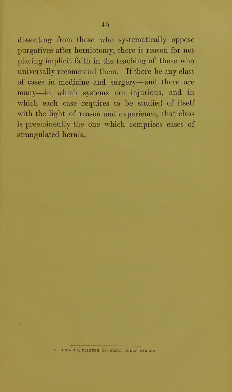 dissenting from those who systematically oppose purgatives after herniotomy, there is reason for not placing implicit faith in the teaching of those who universally recommend them. If there be any class of cases in medicine and surgery—and there are many—in which systems are injurious, and in which each case requires to be studied of itself with the light of reason and experience, that class is preeminently the one which comprises cases of strangulated hernia. ■r HKnABDS, PRINTEn, 37, OBEAT QUEEN STREET.