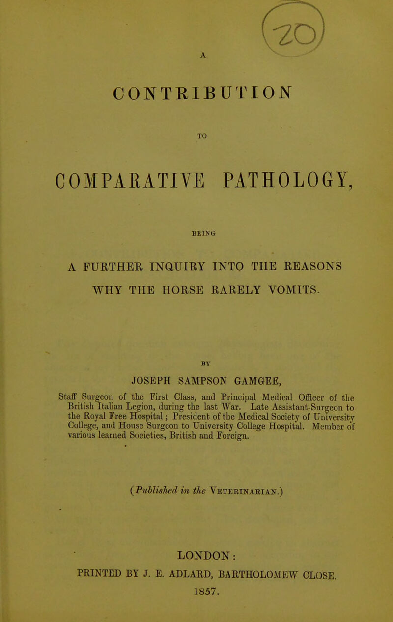 A CONTRIBUTION TO COMPARATIVE PATHOLOGY, BEING A FURTHER INQUIRY INTO THE REASONS WHY THE HORSE RARELY VOMITS. BY JOSEPH SAMPSON GAMGEE, Staff Surgeon of the First Class, and Principal Medical Officer of the British Italian Legion, during the last War. Late Assistant-Surgeon to the Royal Free Hospital; President of the Medical Society of University College, and House Surgeon to University College Hospital. Member of various learned Societies, British and Foreign. (^Published m the Vetebinabian.) LONDON: PRINTED BY J. E. ADLARD, BARTHOLOMEW CLOSE. 1857.