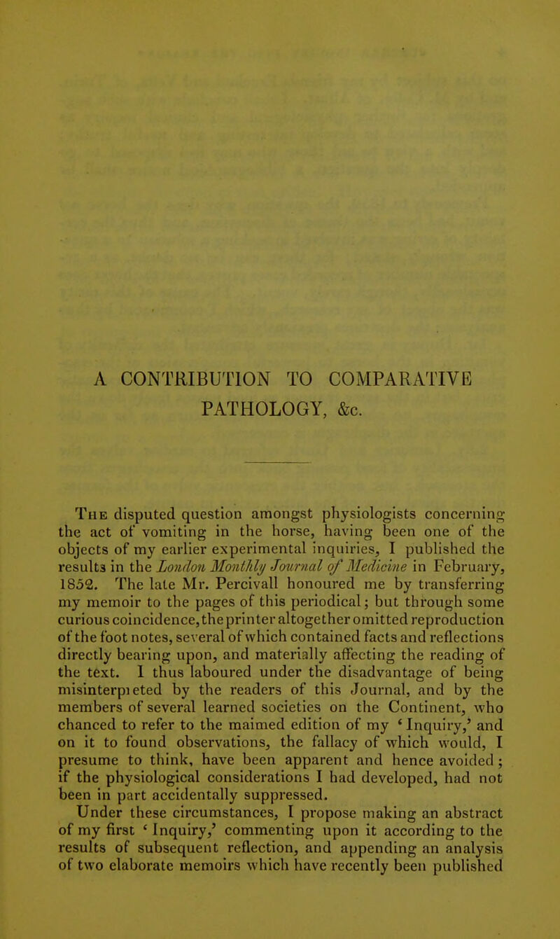 A CONTRIBUTION TO COMPARATIVE PATHOLOGY, &c. The disputed question amongst physiologists concerning the act of vomiting in the horse, having been one of the objects of my earlier experimental inquiries, I published the results in the London Monllilij Journal of Medicine in February, 1852. The late Mr. Percivall honoured me by transferring my memoir to the pages of this periodical; but through some curious coincidence, the printer altogether omitted reproduction of the foot notes, several of which contained facts and reflections directly bearing upon, and materially affecting the reading of the text. I thus laboured under the disadvantage of being misinterpi eted by the readers of this Journal, and by the members of several learned societies on the Continent, who chanced to refer to the maimed edition of my ' Inquiry,' and on it to found observations, the fallacy of which would, I presume to think, have been apparent and hence avoided; if the physiological considerations I had developed, had not been in part accidentally suppressed. Under these circumstances, I propose making an abstract of my first ' Inquiry,' commenting upon it according to the results of subsequent reflection, and appending an analysis of two elaborate memoirs which have recently been published