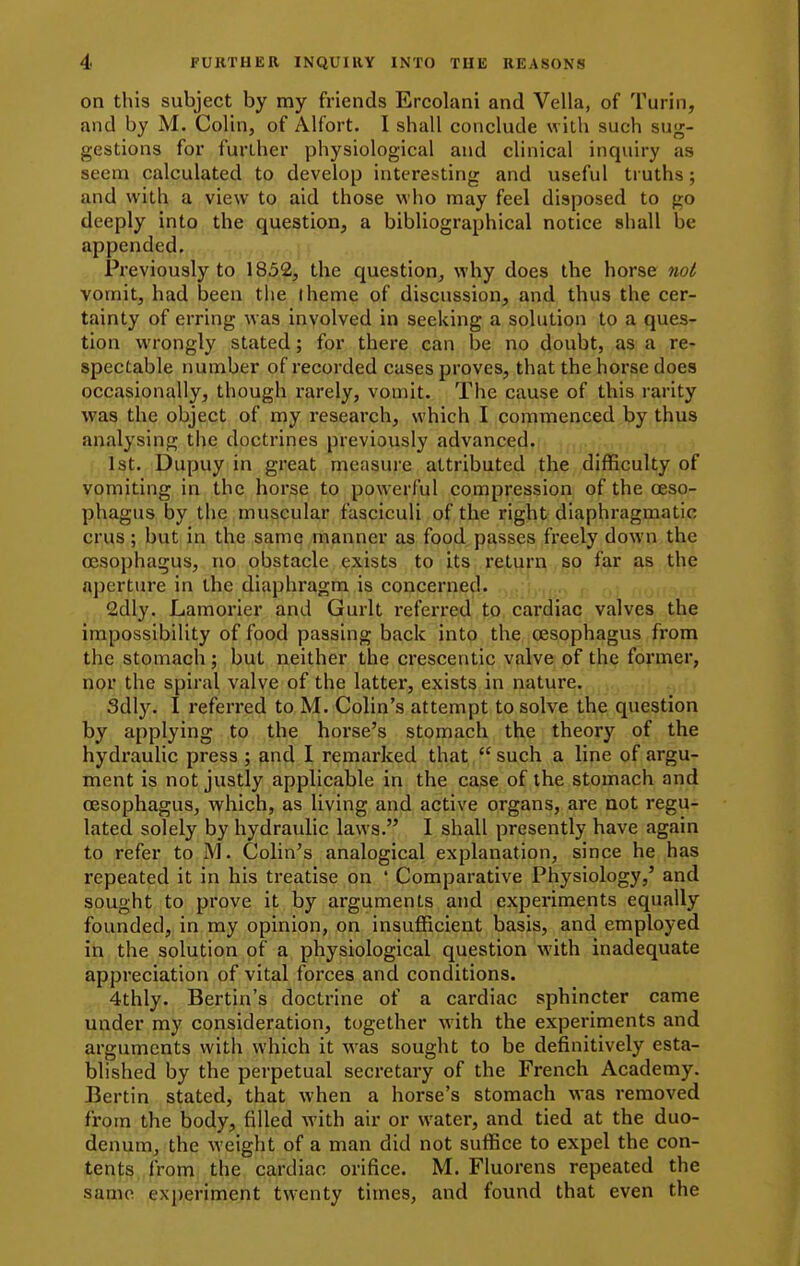 on this subject by my friends Ercolani and Vella, of Turin, and by M. Colin, of Alfort. I shall conclude with such sug- gestions for further physiological and clinical inquiry as seem calculated to develop interesting and useful truths; and with a view to aid those who may feel disposed to go deeply into the question, a bibliographical notice shall be appended. Previously to 1852, the question, why does the horse not vomit, had been the theme of discussion, and thus the cer- tainty of erring was involved in seeking a solution to a ques- tion wrongly stated; for there can be no doubt, as a re- spectable number of recorded cases proves, that the horse does occasionally, though rarely, vomit. The cause of this rarity was the object of my research, which I commenced by thus analysing the doctrines previously advanced. 1st. Dupuy in great measure attributed the difficulty of vomiting in the horse to powerful compression of the oeso- phagus by the muscular fasciculi of the right diaphragmatic crus; but in the samq manner as food passes fi-eely down the oesophagus, no obstacle exists to its return so far as the aperture in the diaphragm is concerned. 2dly. Lamorier and Gurlt referred to cardiac valves the impossibility of food passing back into the oesophagus from the stomach ; but neither the crescentic valve of the former, nor the spiral valve of the latter, exists in nature. Sdly. I referred to M. Colin's attempt to solve the question by applying to the horse's stomach the theory of the hydi'aulic press ; and I remarked that such a line of argu- ment is not justly applicable in the case of the stomach and oesophagus, which, as living and active organs, are not regu- lated solely by hydraulic laws. 1 shall presently have again to refer to M. Colin's analogical explanation, since he has repeated it in his treatise on ' Comparative Physiology,' and sought to prove it by arguments and expei'iments equally founded, in my opinion, on insufficient basis, and employed ifa the solution of a physiological question with inadequate appreciation of vital forces and conditions. 4thly. Bertin's doctrine of a cardiac sphincter came under my consideration, together with the experiments and arguments with which it was sought to be definitively esta- blished by the perpetual secretary of the French Academy. Berlin stated, that when a horse's stomach was removed frpra the body, filled with air or water, and tied at the duo- denum, the weight of a man did not suffice to expel the con- tents from the cardiac orifice. M. Fluorens repeated the same experiment twenty times, and found that even the